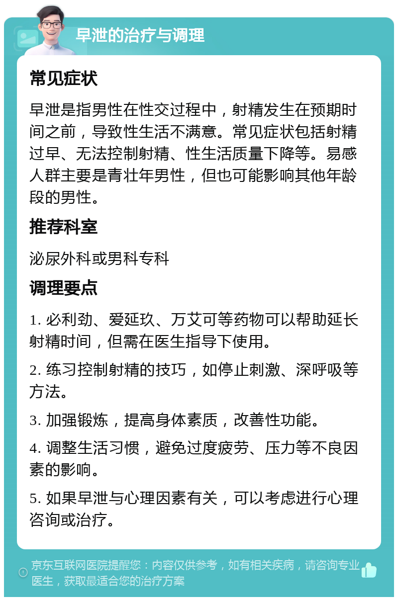 早泄的治疗与调理 常见症状 早泄是指男性在性交过程中，射精发生在预期时间之前，导致性生活不满意。常见症状包括射精过早、无法控制射精、性生活质量下降等。易感人群主要是青壮年男性，但也可能影响其他年龄段的男性。 推荐科室 泌尿外科或男科专科 调理要点 1. 必利劲、爱延玖、万艾可等药物可以帮助延长射精时间，但需在医生指导下使用。 2. 练习控制射精的技巧，如停止刺激、深呼吸等方法。 3. 加强锻炼，提高身体素质，改善性功能。 4. 调整生活习惯，避免过度疲劳、压力等不良因素的影响。 5. 如果早泄与心理因素有关，可以考虑进行心理咨询或治疗。