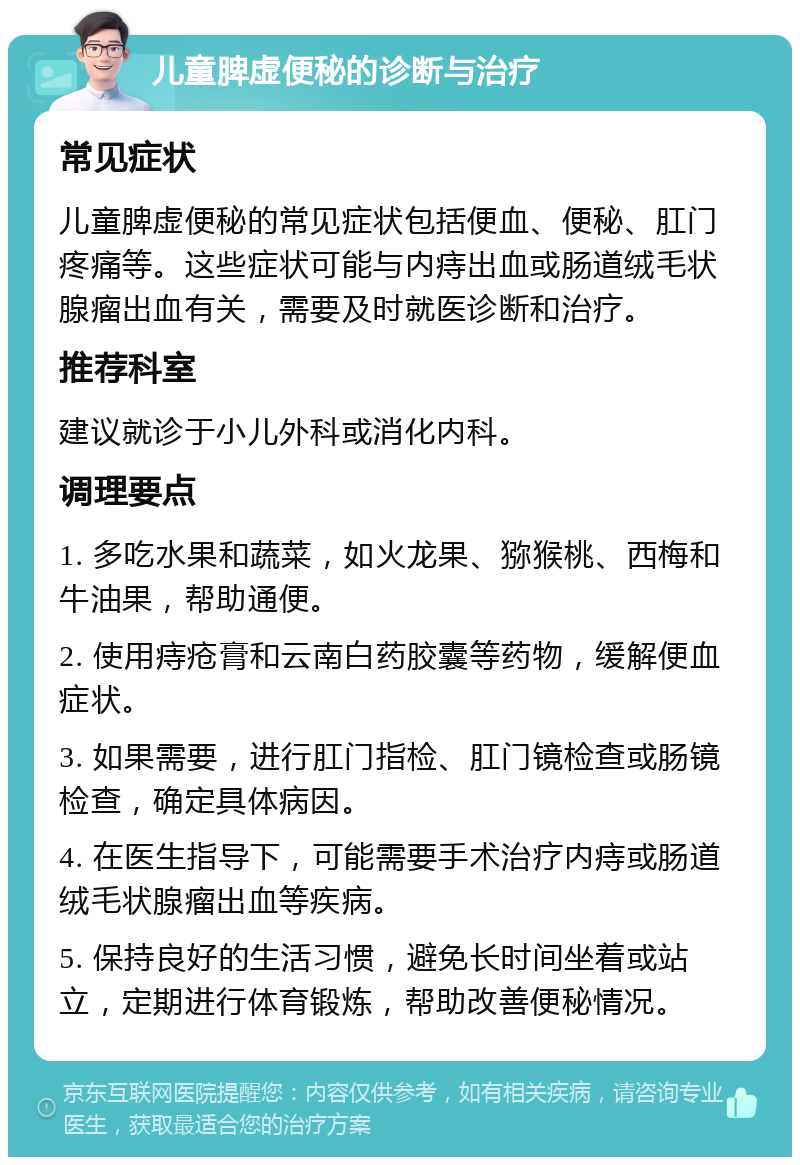 儿童脾虚便秘的诊断与治疗 常见症状 儿童脾虚便秘的常见症状包括便血、便秘、肛门疼痛等。这些症状可能与内痔出血或肠道绒毛状腺瘤出血有关，需要及时就医诊断和治疗。 推荐科室 建议就诊于小儿外科或消化内科。 调理要点 1. 多吃水果和蔬菜，如火龙果、猕猴桃、西梅和牛油果，帮助通便。 2. 使用痔疮膏和云南白药胶囊等药物，缓解便血症状。 3. 如果需要，进行肛门指检、肛门镜检查或肠镜检查，确定具体病因。 4. 在医生指导下，可能需要手术治疗内痔或肠道绒毛状腺瘤出血等疾病。 5. 保持良好的生活习惯，避免长时间坐着或站立，定期进行体育锻炼，帮助改善便秘情况。