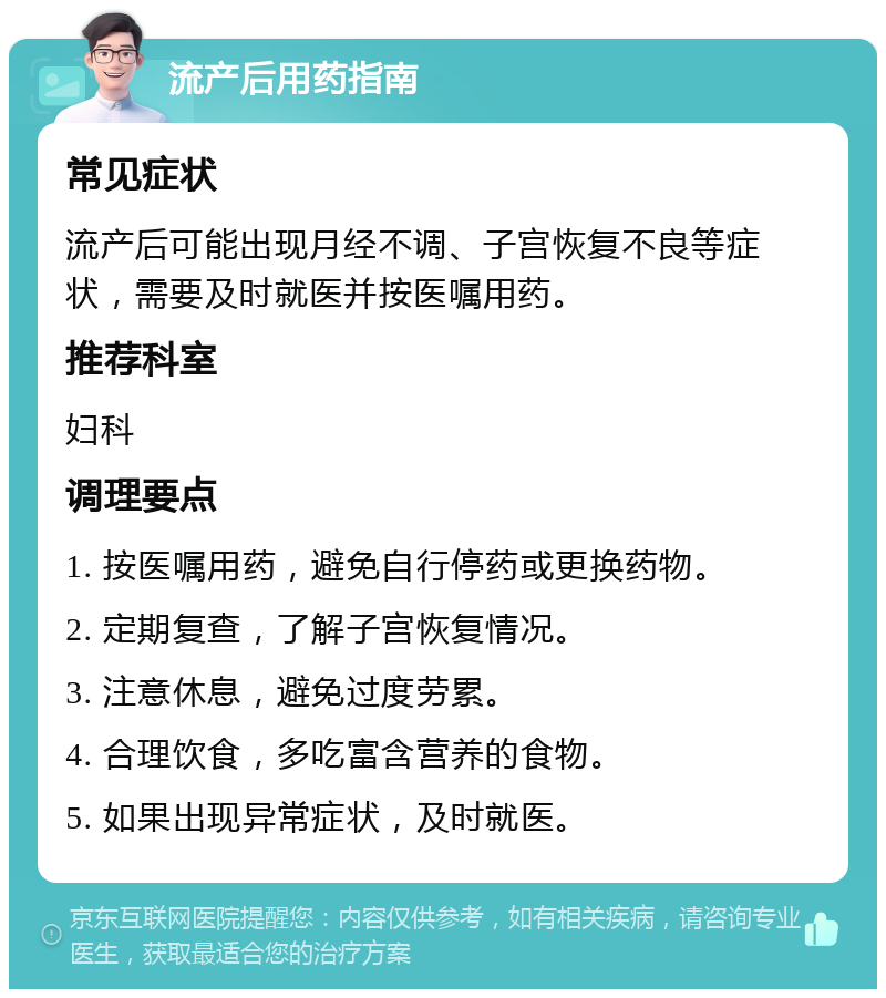 流产后用药指南 常见症状 流产后可能出现月经不调、子宫恢复不良等症状，需要及时就医并按医嘱用药。 推荐科室 妇科 调理要点 1. 按医嘱用药，避免自行停药或更换药物。 2. 定期复查，了解子宫恢复情况。 3. 注意休息，避免过度劳累。 4. 合理饮食，多吃富含营养的食物。 5. 如果出现异常症状，及时就医。