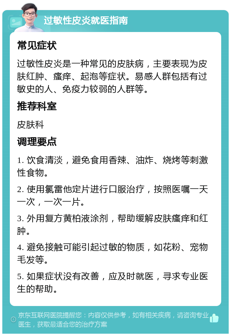 过敏性皮炎就医指南 常见症状 过敏性皮炎是一种常见的皮肤病，主要表现为皮肤红肿、瘙痒、起泡等症状。易感人群包括有过敏史的人、免疫力较弱的人群等。 推荐科室 皮肤科 调理要点 1. 饮食清淡，避免食用香辣、油炸、烧烤等刺激性食物。 2. 使用氯雷他定片进行口服治疗，按照医嘱一天一次，一次一片。 3. 外用复方黄柏液涂剂，帮助缓解皮肤瘙痒和红肿。 4. 避免接触可能引起过敏的物质，如花粉、宠物毛发等。 5. 如果症状没有改善，应及时就医，寻求专业医生的帮助。