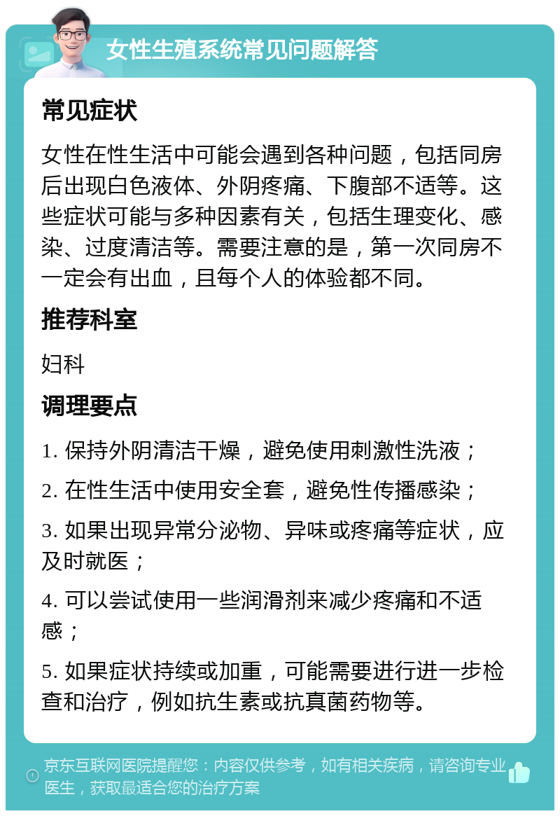 女性生殖系统常见问题解答 常见症状 女性在性生活中可能会遇到各种问题，包括同房后出现白色液体、外阴疼痛、下腹部不适等。这些症状可能与多种因素有关，包括生理变化、感染、过度清洁等。需要注意的是，第一次同房不一定会有出血，且每个人的体验都不同。 推荐科室 妇科 调理要点 1. 保持外阴清洁干燥，避免使用刺激性洗液； 2. 在性生活中使用安全套，避免性传播感染； 3. 如果出现异常分泌物、异味或疼痛等症状，应及时就医； 4. 可以尝试使用一些润滑剂来减少疼痛和不适感； 5. 如果症状持续或加重，可能需要进行进一步检查和治疗，例如抗生素或抗真菌药物等。