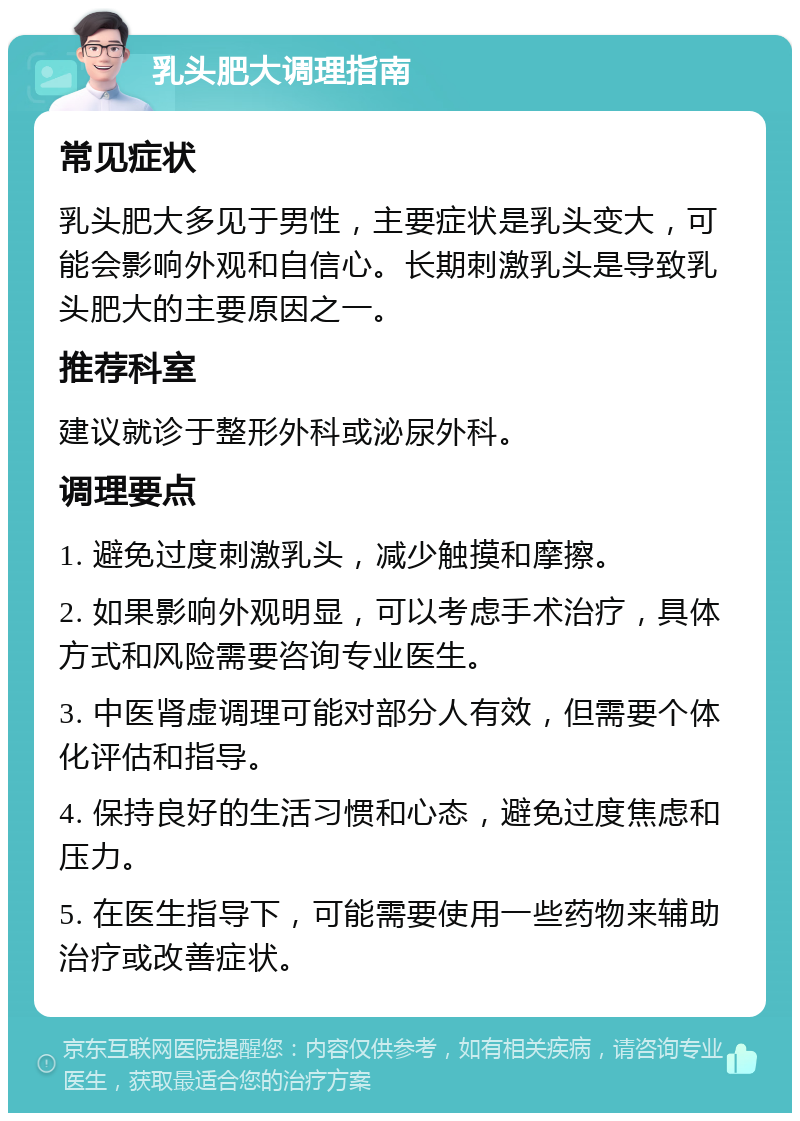 乳头肥大调理指南 常见症状 乳头肥大多见于男性，主要症状是乳头变大，可能会影响外观和自信心。长期刺激乳头是导致乳头肥大的主要原因之一。 推荐科室 建议就诊于整形外科或泌尿外科。 调理要点 1. 避免过度刺激乳头，减少触摸和摩擦。 2. 如果影响外观明显，可以考虑手术治疗，具体方式和风险需要咨询专业医生。 3. 中医肾虚调理可能对部分人有效，但需要个体化评估和指导。 4. 保持良好的生活习惯和心态，避免过度焦虑和压力。 5. 在医生指导下，可能需要使用一些药物来辅助治疗或改善症状。