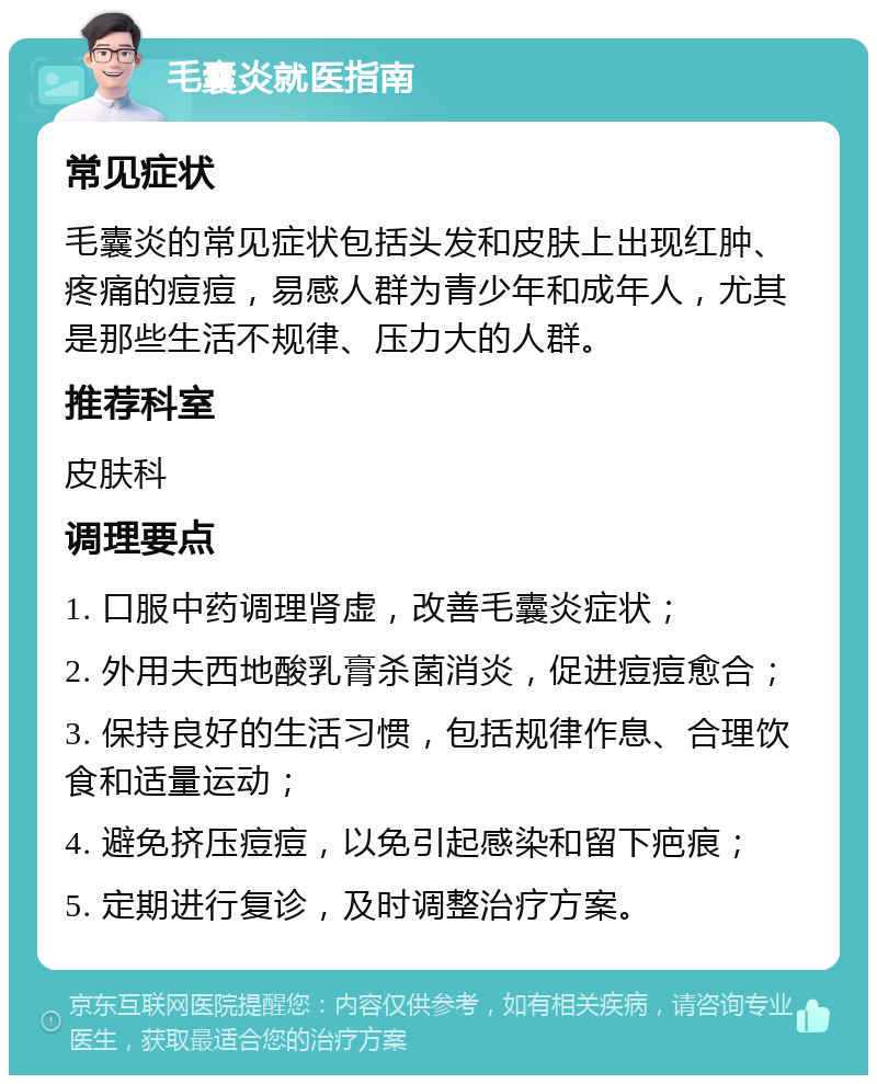 毛囊炎就医指南 常见症状 毛囊炎的常见症状包括头发和皮肤上出现红肿、疼痛的痘痘，易感人群为青少年和成年人，尤其是那些生活不规律、压力大的人群。 推荐科室 皮肤科 调理要点 1. 口服中药调理肾虚，改善毛囊炎症状； 2. 外用夫西地酸乳膏杀菌消炎，促进痘痘愈合； 3. 保持良好的生活习惯，包括规律作息、合理饮食和适量运动； 4. 避免挤压痘痘，以免引起感染和留下疤痕； 5. 定期进行复诊，及时调整治疗方案。