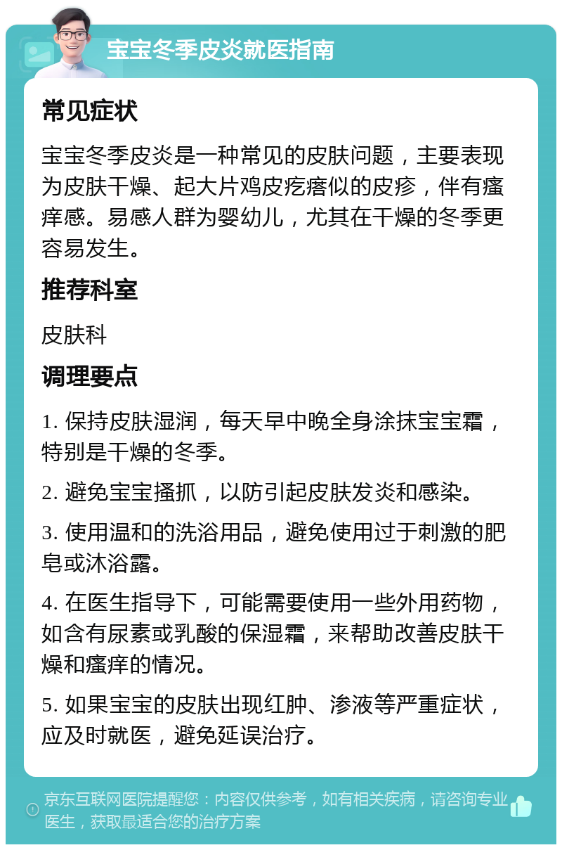 宝宝冬季皮炎就医指南 常见症状 宝宝冬季皮炎是一种常见的皮肤问题，主要表现为皮肤干燥、起大片鸡皮疙瘩似的皮疹，伴有瘙痒感。易感人群为婴幼儿，尤其在干燥的冬季更容易发生。 推荐科室 皮肤科 调理要点 1. 保持皮肤湿润，每天早中晚全身涂抹宝宝霜，特别是干燥的冬季。 2. 避免宝宝搔抓，以防引起皮肤发炎和感染。 3. 使用温和的洗浴用品，避免使用过于刺激的肥皂或沐浴露。 4. 在医生指导下，可能需要使用一些外用药物，如含有尿素或乳酸的保湿霜，来帮助改善皮肤干燥和瘙痒的情况。 5. 如果宝宝的皮肤出现红肿、渗液等严重症状，应及时就医，避免延误治疗。