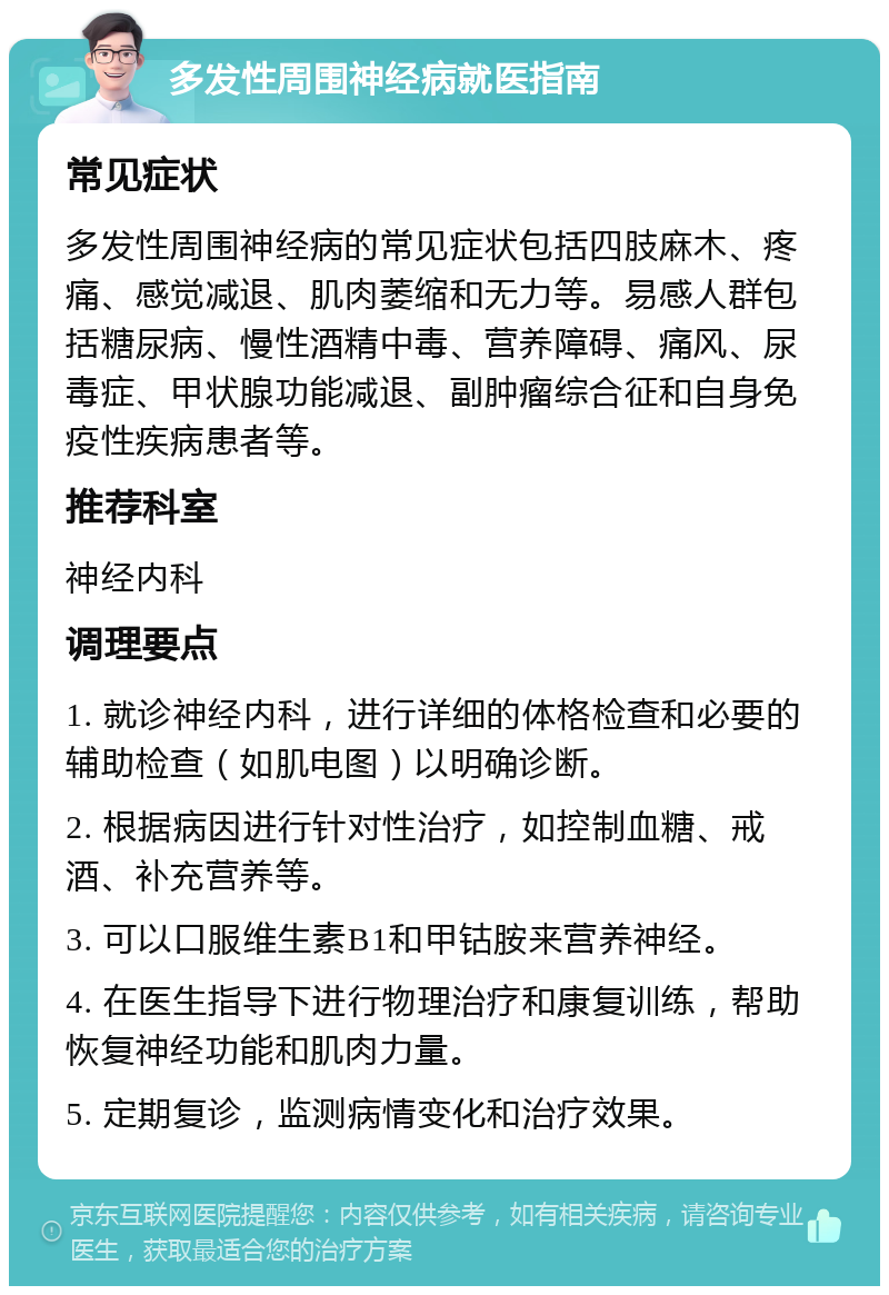 多发性周围神经病就医指南 常见症状 多发性周围神经病的常见症状包括四肢麻木、疼痛、感觉减退、肌肉萎缩和无力等。易感人群包括糖尿病、慢性酒精中毒、营养障碍、痛风、尿毒症、甲状腺功能减退、副肿瘤综合征和自身免疫性疾病患者等。 推荐科室 神经内科 调理要点 1. 就诊神经内科，进行详细的体格检查和必要的辅助检查（如肌电图）以明确诊断。 2. 根据病因进行针对性治疗，如控制血糖、戒酒、补充营养等。 3. 可以口服维生素B1和甲钴胺来营养神经。 4. 在医生指导下进行物理治疗和康复训练，帮助恢复神经功能和肌肉力量。 5. 定期复诊，监测病情变化和治疗效果。