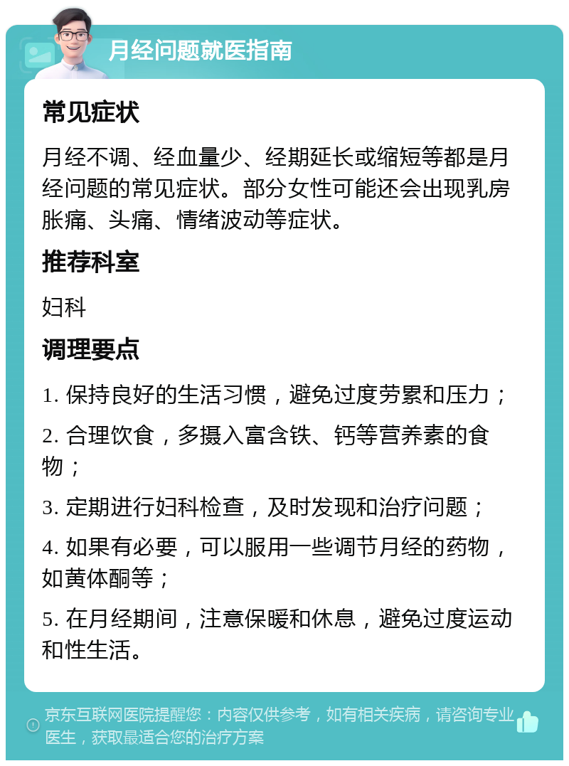 月经问题就医指南 常见症状 月经不调、经血量少、经期延长或缩短等都是月经问题的常见症状。部分女性可能还会出现乳房胀痛、头痛、情绪波动等症状。 推荐科室 妇科 调理要点 1. 保持良好的生活习惯，避免过度劳累和压力； 2. 合理饮食，多摄入富含铁、钙等营养素的食物； 3. 定期进行妇科检查，及时发现和治疗问题； 4. 如果有必要，可以服用一些调节月经的药物，如黄体酮等； 5. 在月经期间，注意保暖和休息，避免过度运动和性生活。