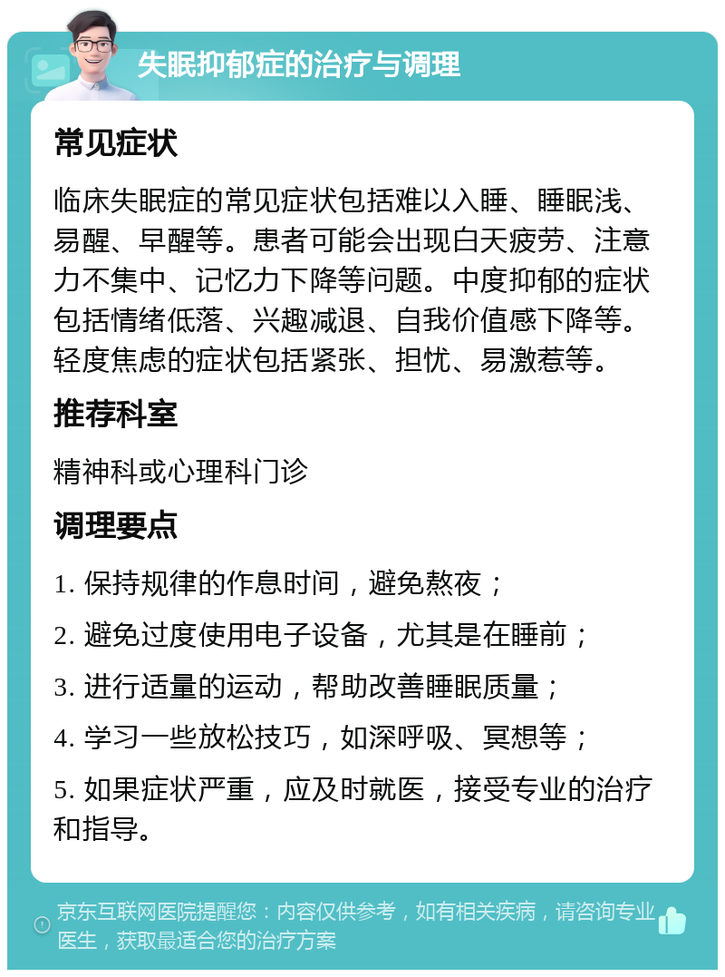 失眠抑郁症的治疗与调理 常见症状 临床失眠症的常见症状包括难以入睡、睡眠浅、易醒、早醒等。患者可能会出现白天疲劳、注意力不集中、记忆力下降等问题。中度抑郁的症状包括情绪低落、兴趣减退、自我价值感下降等。轻度焦虑的症状包括紧张、担忧、易激惹等。 推荐科室 精神科或心理科门诊 调理要点 1. 保持规律的作息时间，避免熬夜； 2. 避免过度使用电子设备，尤其是在睡前； 3. 进行适量的运动，帮助改善睡眠质量； 4. 学习一些放松技巧，如深呼吸、冥想等； 5. 如果症状严重，应及时就医，接受专业的治疗和指导。