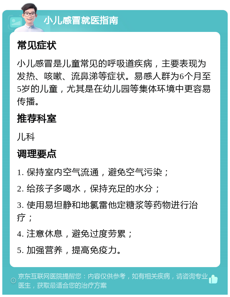 小儿感冒就医指南 常见症状 小儿感冒是儿童常见的呼吸道疾病，主要表现为发热、咳嗽、流鼻涕等症状。易感人群为6个月至5岁的儿童，尤其是在幼儿园等集体环境中更容易传播。 推荐科室 儿科 调理要点 1. 保持室内空气流通，避免空气污染； 2. 给孩子多喝水，保持充足的水分； 3. 使用易坦静和地氯雷他定糖浆等药物进行治疗； 4. 注意休息，避免过度劳累； 5. 加强营养，提高免疫力。