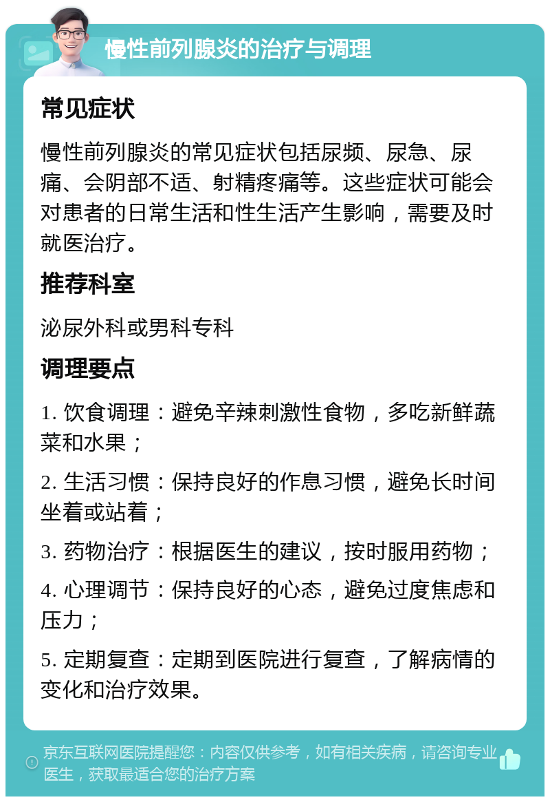 慢性前列腺炎的治疗与调理 常见症状 慢性前列腺炎的常见症状包括尿频、尿急、尿痛、会阴部不适、射精疼痛等。这些症状可能会对患者的日常生活和性生活产生影响，需要及时就医治疗。 推荐科室 泌尿外科或男科专科 调理要点 1. 饮食调理：避免辛辣刺激性食物，多吃新鲜蔬菜和水果； 2. 生活习惯：保持良好的作息习惯，避免长时间坐着或站着； 3. 药物治疗：根据医生的建议，按时服用药物； 4. 心理调节：保持良好的心态，避免过度焦虑和压力； 5. 定期复查：定期到医院进行复查，了解病情的变化和治疗效果。