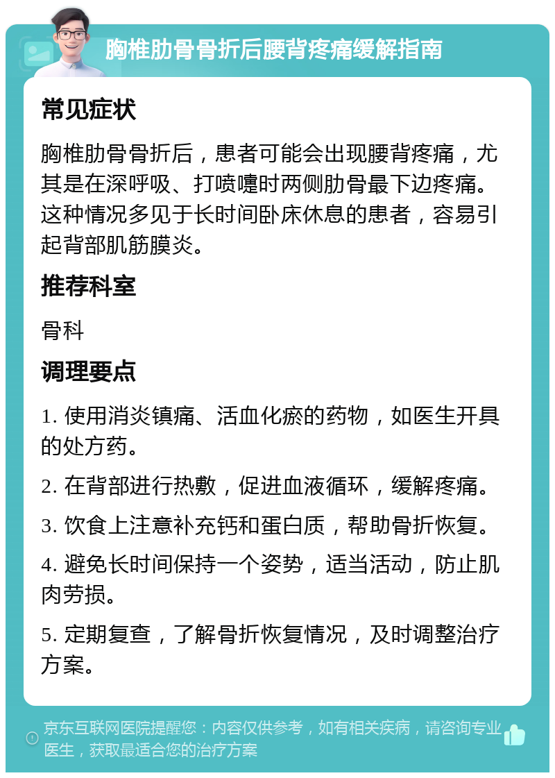 胸椎肋骨骨折后腰背疼痛缓解指南 常见症状 胸椎肋骨骨折后，患者可能会出现腰背疼痛，尤其是在深呼吸、打喷嚏时两侧肋骨最下边疼痛。这种情况多见于长时间卧床休息的患者，容易引起背部肌筋膜炎。 推荐科室 骨科 调理要点 1. 使用消炎镇痛、活血化瘀的药物，如医生开具的处方药。 2. 在背部进行热敷，促进血液循环，缓解疼痛。 3. 饮食上注意补充钙和蛋白质，帮助骨折恢复。 4. 避免长时间保持一个姿势，适当活动，防止肌肉劳损。 5. 定期复查，了解骨折恢复情况，及时调整治疗方案。