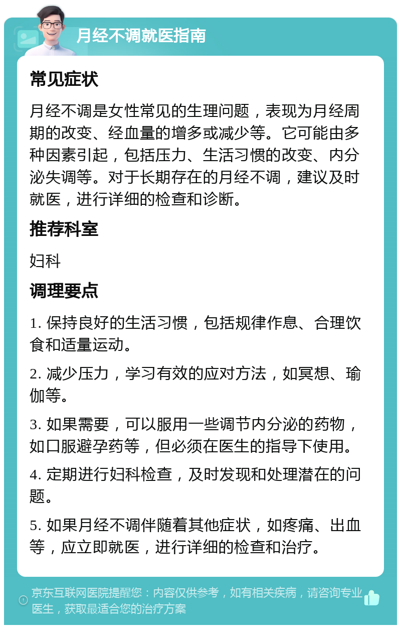 月经不调就医指南 常见症状 月经不调是女性常见的生理问题，表现为月经周期的改变、经血量的增多或减少等。它可能由多种因素引起，包括压力、生活习惯的改变、内分泌失调等。对于长期存在的月经不调，建议及时就医，进行详细的检查和诊断。 推荐科室 妇科 调理要点 1. 保持良好的生活习惯，包括规律作息、合理饮食和适量运动。 2. 减少压力，学习有效的应对方法，如冥想、瑜伽等。 3. 如果需要，可以服用一些调节内分泌的药物，如口服避孕药等，但必须在医生的指导下使用。 4. 定期进行妇科检查，及时发现和处理潜在的问题。 5. 如果月经不调伴随着其他症状，如疼痛、出血等，应立即就医，进行详细的检查和治疗。