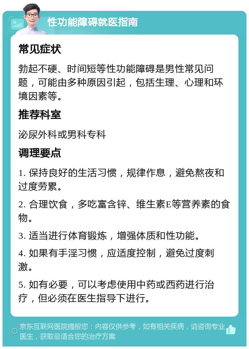 性功能障碍就医指南 常见症状 勃起不硬、时间短等性功能障碍是男性常见问题，可能由多种原因引起，包括生理、心理和环境因素等。 推荐科室 泌尿外科或男科专科 调理要点 1. 保持良好的生活习惯，规律作息，避免熬夜和过度劳累。 2. 合理饮食，多吃富含锌、维生素E等营养素的食物。 3. 适当进行体育锻炼，增强体质和性功能。 4. 如果有手淫习惯，应适度控制，避免过度刺激。 5. 如有必要，可以考虑使用中药或西药进行治疗，但必须在医生指导下进行。