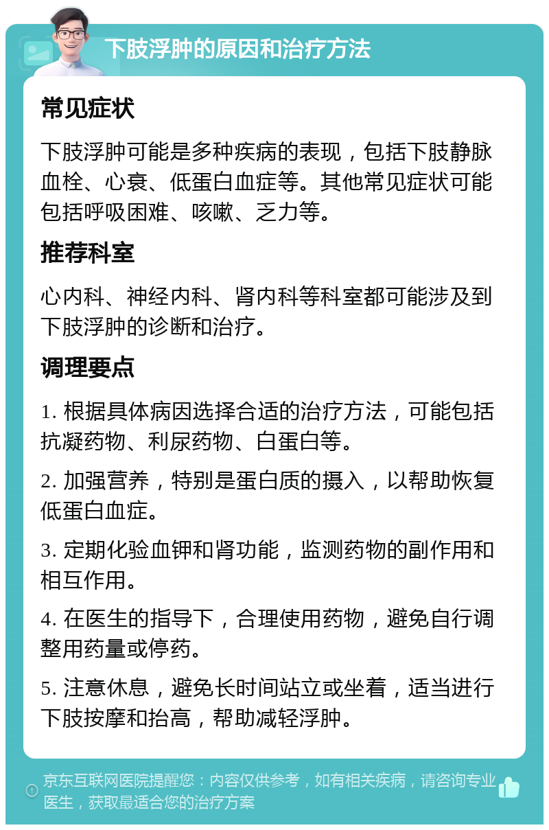 下肢浮肿的原因和治疗方法 常见症状 下肢浮肿可能是多种疾病的表现，包括下肢静脉血栓、心衰、低蛋白血症等。其他常见症状可能包括呼吸困难、咳嗽、乏力等。 推荐科室 心内科、神经内科、肾内科等科室都可能涉及到下肢浮肿的诊断和治疗。 调理要点 1. 根据具体病因选择合适的治疗方法，可能包括抗凝药物、利尿药物、白蛋白等。 2. 加强营养，特别是蛋白质的摄入，以帮助恢复低蛋白血症。 3. 定期化验血钾和肾功能，监测药物的副作用和相互作用。 4. 在医生的指导下，合理使用药物，避免自行调整用药量或停药。 5. 注意休息，避免长时间站立或坐着，适当进行下肢按摩和抬高，帮助减轻浮肿。