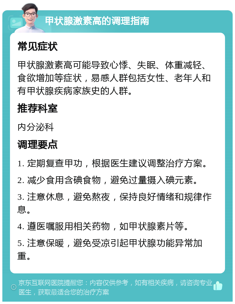 甲状腺激素高的调理指南 常见症状 甲状腺激素高可能导致心悸、失眠、体重减轻、食欲增加等症状，易感人群包括女性、老年人和有甲状腺疾病家族史的人群。 推荐科室 内分泌科 调理要点 1. 定期复查甲功，根据医生建议调整治疗方案。 2. 减少食用含碘食物，避免过量摄入碘元素。 3. 注意休息，避免熬夜，保持良好情绪和规律作息。 4. 遵医嘱服用相关药物，如甲状腺素片等。 5. 注意保暖，避免受凉引起甲状腺功能异常加重。