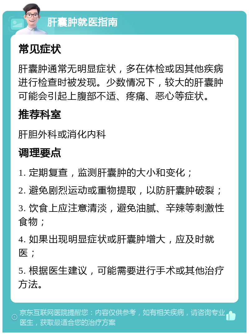 肝囊肿就医指南 常见症状 肝囊肿通常无明显症状，多在体检或因其他疾病进行检查时被发现。少数情况下，较大的肝囊肿可能会引起上腹部不适、疼痛、恶心等症状。 推荐科室 肝胆外科或消化内科 调理要点 1. 定期复查，监测肝囊肿的大小和变化； 2. 避免剧烈运动或重物提取，以防肝囊肿破裂； 3. 饮食上应注意清淡，避免油腻、辛辣等刺激性食物； 4. 如果出现明显症状或肝囊肿增大，应及时就医； 5. 根据医生建议，可能需要进行手术或其他治疗方法。