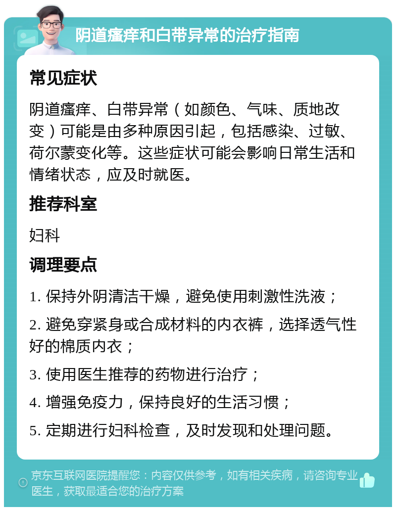 阴道瘙痒和白带异常的治疗指南 常见症状 阴道瘙痒、白带异常（如颜色、气味、质地改变）可能是由多种原因引起，包括感染、过敏、荷尔蒙变化等。这些症状可能会影响日常生活和情绪状态，应及时就医。 推荐科室 妇科 调理要点 1. 保持外阴清洁干燥，避免使用刺激性洗液； 2. 避免穿紧身或合成材料的内衣裤，选择透气性好的棉质内衣； 3. 使用医生推荐的药物进行治疗； 4. 增强免疫力，保持良好的生活习惯； 5. 定期进行妇科检查，及时发现和处理问题。