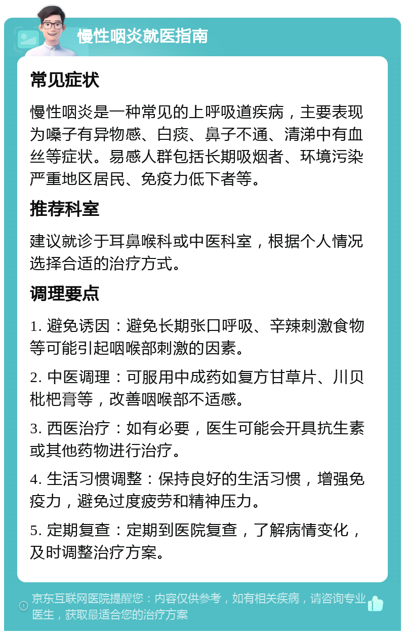 慢性咽炎就医指南 常见症状 慢性咽炎是一种常见的上呼吸道疾病，主要表现为嗓子有异物感、白痰、鼻子不通、清涕中有血丝等症状。易感人群包括长期吸烟者、环境污染严重地区居民、免疫力低下者等。 推荐科室 建议就诊于耳鼻喉科或中医科室，根据个人情况选择合适的治疗方式。 调理要点 1. 避免诱因：避免长期张口呼吸、辛辣刺激食物等可能引起咽喉部刺激的因素。 2. 中医调理：可服用中成药如复方甘草片、川贝枇杷膏等，改善咽喉部不适感。 3. 西医治疗：如有必要，医生可能会开具抗生素或其他药物进行治疗。 4. 生活习惯调整：保持良好的生活习惯，增强免疫力，避免过度疲劳和精神压力。 5. 定期复查：定期到医院复查，了解病情变化，及时调整治疗方案。