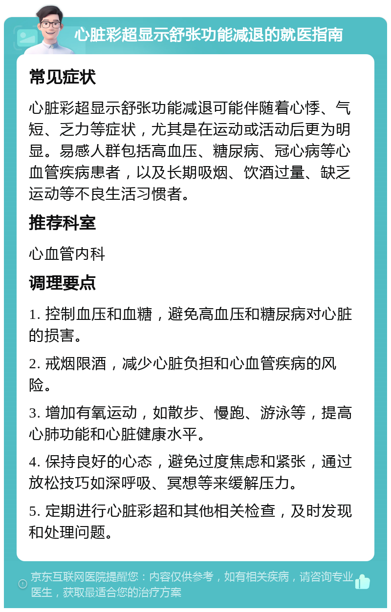 心脏彩超显示舒张功能减退的就医指南 常见症状 心脏彩超显示舒张功能减退可能伴随着心悸、气短、乏力等症状，尤其是在运动或活动后更为明显。易感人群包括高血压、糖尿病、冠心病等心血管疾病患者，以及长期吸烟、饮酒过量、缺乏运动等不良生活习惯者。 推荐科室 心血管内科 调理要点 1. 控制血压和血糖，避免高血压和糖尿病对心脏的损害。 2. 戒烟限酒，减少心脏负担和心血管疾病的风险。 3. 增加有氧运动，如散步、慢跑、游泳等，提高心肺功能和心脏健康水平。 4. 保持良好的心态，避免过度焦虑和紧张，通过放松技巧如深呼吸、冥想等来缓解压力。 5. 定期进行心脏彩超和其他相关检查，及时发现和处理问题。