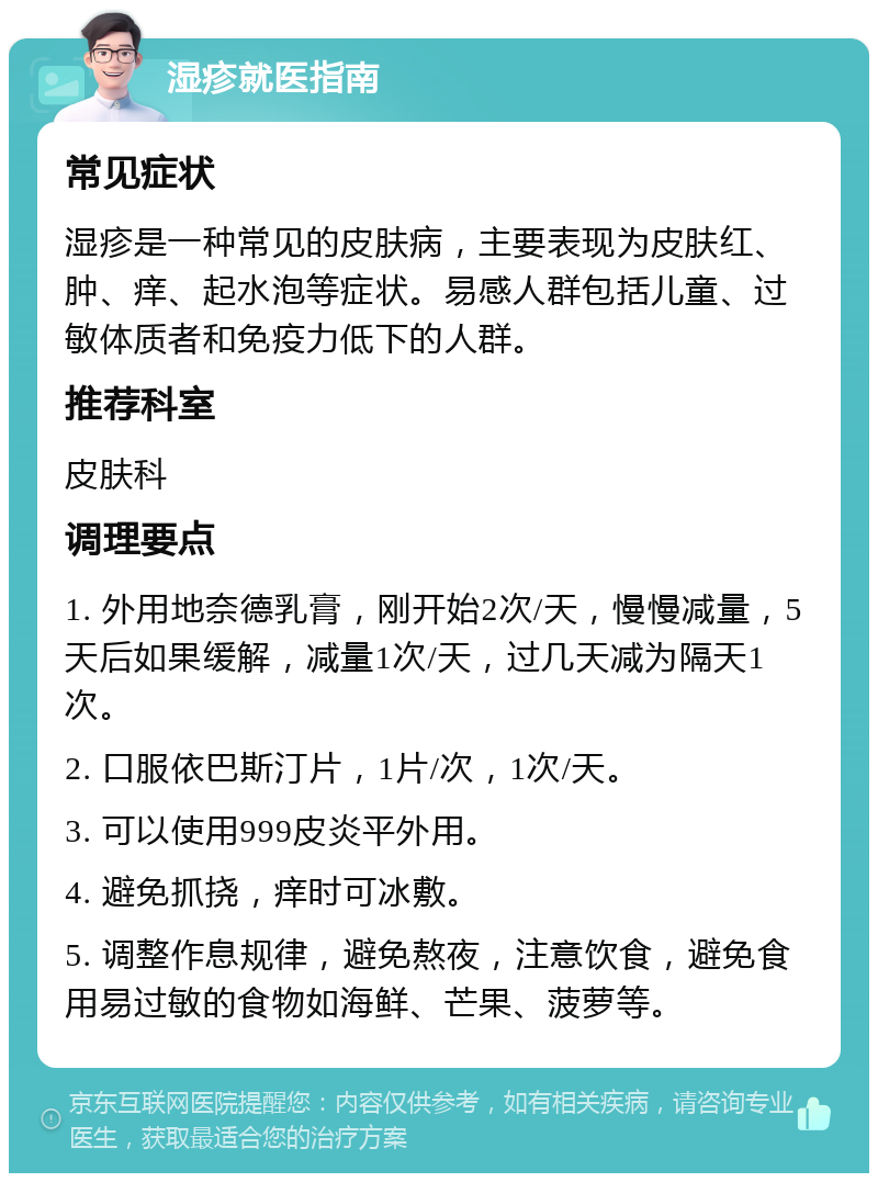 湿疹就医指南 常见症状 湿疹是一种常见的皮肤病，主要表现为皮肤红、肿、痒、起水泡等症状。易感人群包括儿童、过敏体质者和免疫力低下的人群。 推荐科室 皮肤科 调理要点 1. 外用地奈德乳膏，刚开始2次/天，慢慢减量，5天后如果缓解，减量1次/天，过几天减为隔天1次。 2. 口服依巴斯汀片，1片/次，1次/天。 3. 可以使用999皮炎平外用。 4. 避免抓挠，痒时可冰敷。 5. 调整作息规律，避免熬夜，注意饮食，避免食用易过敏的食物如海鲜、芒果、菠萝等。