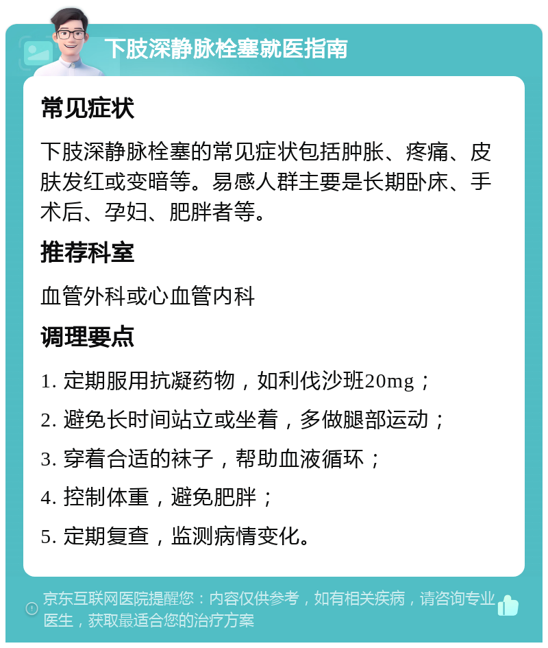 下肢深静脉栓塞就医指南 常见症状 下肢深静脉栓塞的常见症状包括肿胀、疼痛、皮肤发红或变暗等。易感人群主要是长期卧床、手术后、孕妇、肥胖者等。 推荐科室 血管外科或心血管内科 调理要点 1. 定期服用抗凝药物，如利伐沙班20mg； 2. 避免长时间站立或坐着，多做腿部运动； 3. 穿着合适的袜子，帮助血液循环； 4. 控制体重，避免肥胖； 5. 定期复查，监测病情变化。