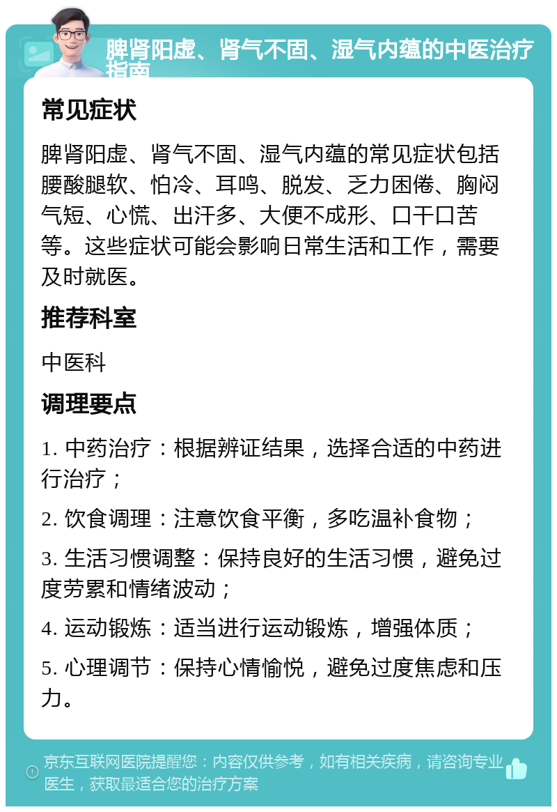 脾肾阳虚、肾气不固、湿气内蕴的中医治疗指南 常见症状 脾肾阳虚、肾气不固、湿气内蕴的常见症状包括腰酸腿软、怕冷、耳鸣、脱发、乏力困倦、胸闷气短、心慌、出汗多、大便不成形、口干口苦等。这些症状可能会影响日常生活和工作，需要及时就医。 推荐科室 中医科 调理要点 1. 中药治疗：根据辨证结果，选择合适的中药进行治疗； 2. 饮食调理：注意饮食平衡，多吃温补食物； 3. 生活习惯调整：保持良好的生活习惯，避免过度劳累和情绪波动； 4. 运动锻炼：适当进行运动锻炼，增强体质； 5. 心理调节：保持心情愉悦，避免过度焦虑和压力。