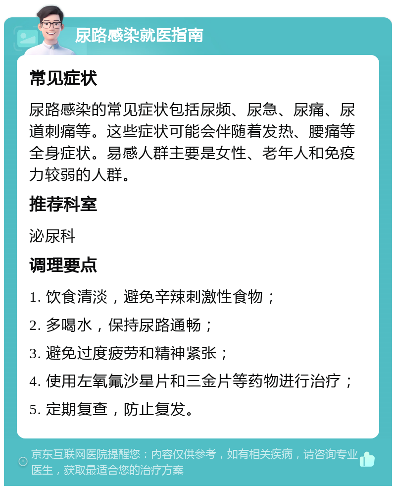 尿路感染就医指南 常见症状 尿路感染的常见症状包括尿频、尿急、尿痛、尿道刺痛等。这些症状可能会伴随着发热、腰痛等全身症状。易感人群主要是女性、老年人和免疫力较弱的人群。 推荐科室 泌尿科 调理要点 1. 饮食清淡，避免辛辣刺激性食物； 2. 多喝水，保持尿路通畅； 3. 避免过度疲劳和精神紧张； 4. 使用左氧氟沙星片和三金片等药物进行治疗； 5. 定期复查，防止复发。