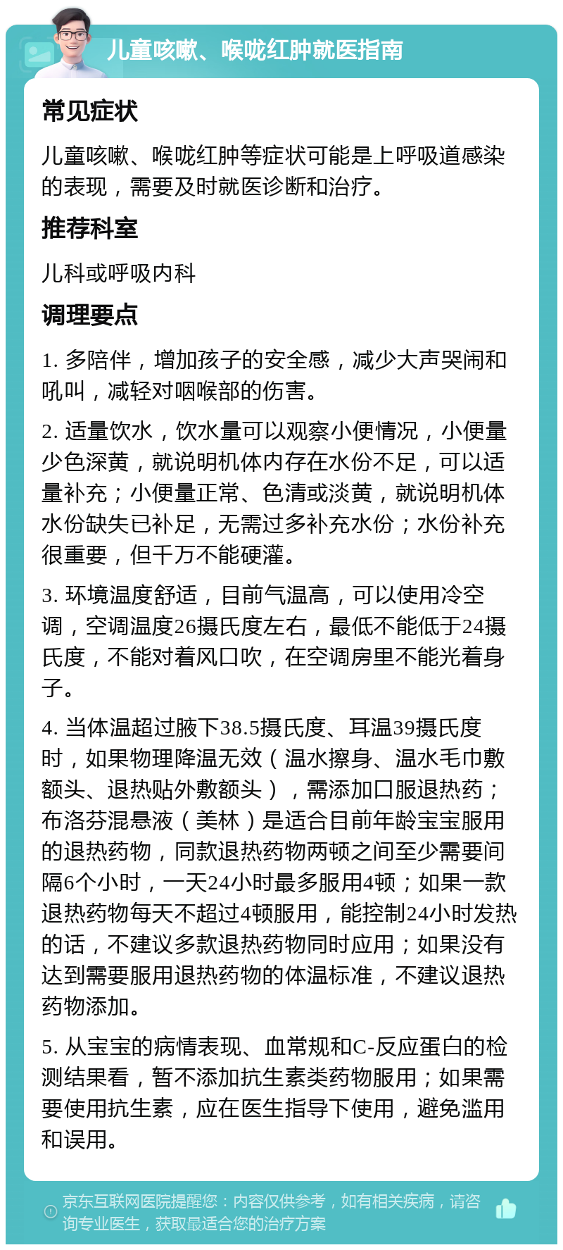 儿童咳嗽、喉咙红肿就医指南 常见症状 儿童咳嗽、喉咙红肿等症状可能是上呼吸道感染的表现，需要及时就医诊断和治疗。 推荐科室 儿科或呼吸内科 调理要点 1. 多陪伴，增加孩子的安全感，减少大声哭闹和吼叫，减轻对咽喉部的伤害。 2. 适量饮水，饮水量可以观察小便情况，小便量少色深黄，就说明机体内存在水份不足，可以适量补充；小便量正常、色清或淡黄，就说明机体水份缺失已补足，无需过多补充水份；水份补充很重要，但千万不能硬灌。 3. 环境温度舒适，目前气温高，可以使用冷空调，空调温度26摄氏度左右，最低不能低于24摄氏度，不能对着风口吹，在空调房里不能光着身子。 4. 当体温超过腋下38.5摄氏度、耳温39摄氏度时，如果物理降温无效（温水擦身、温水毛巾敷额头、退热贴外敷额头），需添加口服退热药；布洛芬混悬液（美林）是适合目前年龄宝宝服用的退热药物，同款退热药物两顿之间至少需要间隔6个小时，一天24小时最多服用4顿；如果一款退热药物每天不超过4顿服用，能控制24小时发热的话，不建议多款退热药物同时应用；如果没有达到需要服用退热药物的体温标准，不建议退热药物添加。 5. 从宝宝的病情表现、血常规和C-反应蛋白的检测结果看，暂不添加抗生素类药物服用；如果需要使用抗生素，应在医生指导下使用，避免滥用和误用。