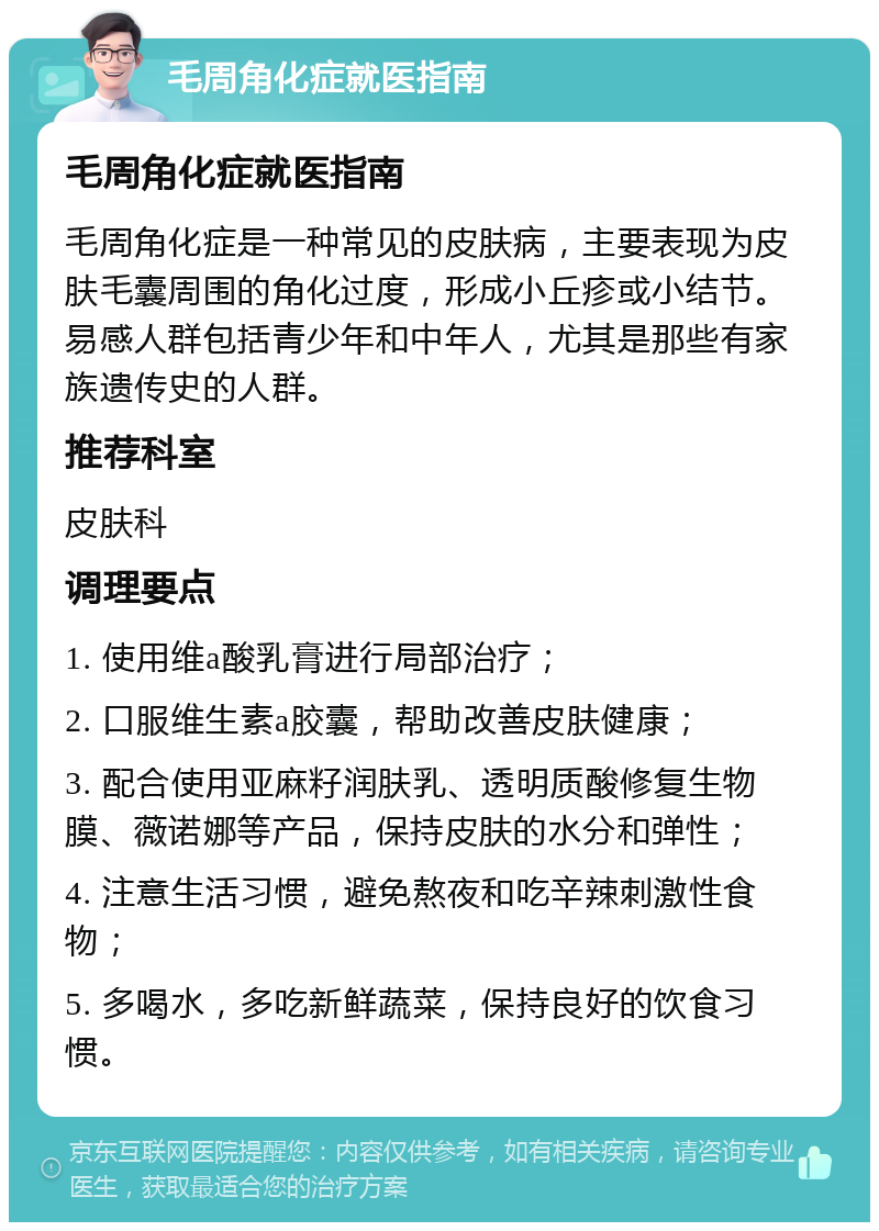 毛周角化症就医指南 毛周角化症就医指南 毛周角化症是一种常见的皮肤病，主要表现为皮肤毛囊周围的角化过度，形成小丘疹或小结节。易感人群包括青少年和中年人，尤其是那些有家族遗传史的人群。 推荐科室 皮肤科 调理要点 1. 使用维a酸乳膏进行局部治疗； 2. 口服维生素a胶囊，帮助改善皮肤健康； 3. 配合使用亚麻籽润肤乳、透明质酸修复生物膜、薇诺娜等产品，保持皮肤的水分和弹性； 4. 注意生活习惯，避免熬夜和吃辛辣刺激性食物； 5. 多喝水，多吃新鲜蔬菜，保持良好的饮食习惯。