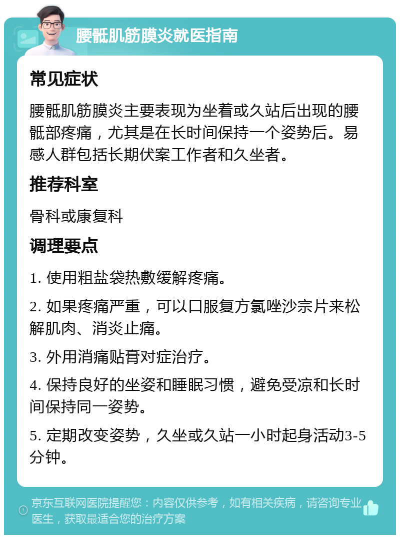 腰骶肌筋膜炎就医指南 常见症状 腰骶肌筋膜炎主要表现为坐着或久站后出现的腰骶部疼痛，尤其是在长时间保持一个姿势后。易感人群包括长期伏案工作者和久坐者。 推荐科室 骨科或康复科 调理要点 1. 使用粗盐袋热敷缓解疼痛。 2. 如果疼痛严重，可以口服复方氯唑沙宗片来松解肌肉、消炎止痛。 3. 外用消痛贴膏对症治疗。 4. 保持良好的坐姿和睡眠习惯，避免受凉和长时间保持同一姿势。 5. 定期改变姿势，久坐或久站一小时起身活动3-5分钟。