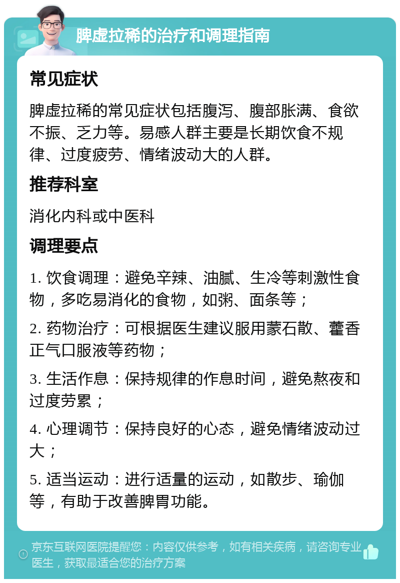 脾虚拉稀的治疗和调理指南 常见症状 脾虚拉稀的常见症状包括腹泻、腹部胀满、食欲不振、乏力等。易感人群主要是长期饮食不规律、过度疲劳、情绪波动大的人群。 推荐科室 消化内科或中医科 调理要点 1. 饮食调理：避免辛辣、油腻、生冷等刺激性食物，多吃易消化的食物，如粥、面条等； 2. 药物治疗：可根据医生建议服用蒙石散、藿香正气口服液等药物； 3. 生活作息：保持规律的作息时间，避免熬夜和过度劳累； 4. 心理调节：保持良好的心态，避免情绪波动过大； 5. 适当运动：进行适量的运动，如散步、瑜伽等，有助于改善脾胃功能。