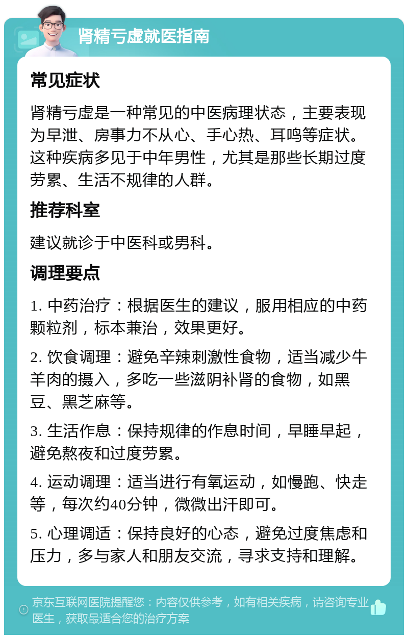 肾精亏虚就医指南 常见症状 肾精亏虚是一种常见的中医病理状态，主要表现为早泄、房事力不从心、手心热、耳鸣等症状。这种疾病多见于中年男性，尤其是那些长期过度劳累、生活不规律的人群。 推荐科室 建议就诊于中医科或男科。 调理要点 1. 中药治疗：根据医生的建议，服用相应的中药颗粒剂，标本兼治，效果更好。 2. 饮食调理：避免辛辣刺激性食物，适当减少牛羊肉的摄入，多吃一些滋阴补肾的食物，如黑豆、黑芝麻等。 3. 生活作息：保持规律的作息时间，早睡早起，避免熬夜和过度劳累。 4. 运动调理：适当进行有氧运动，如慢跑、快走等，每次约40分钟，微微出汗即可。 5. 心理调适：保持良好的心态，避免过度焦虑和压力，多与家人和朋友交流，寻求支持和理解。