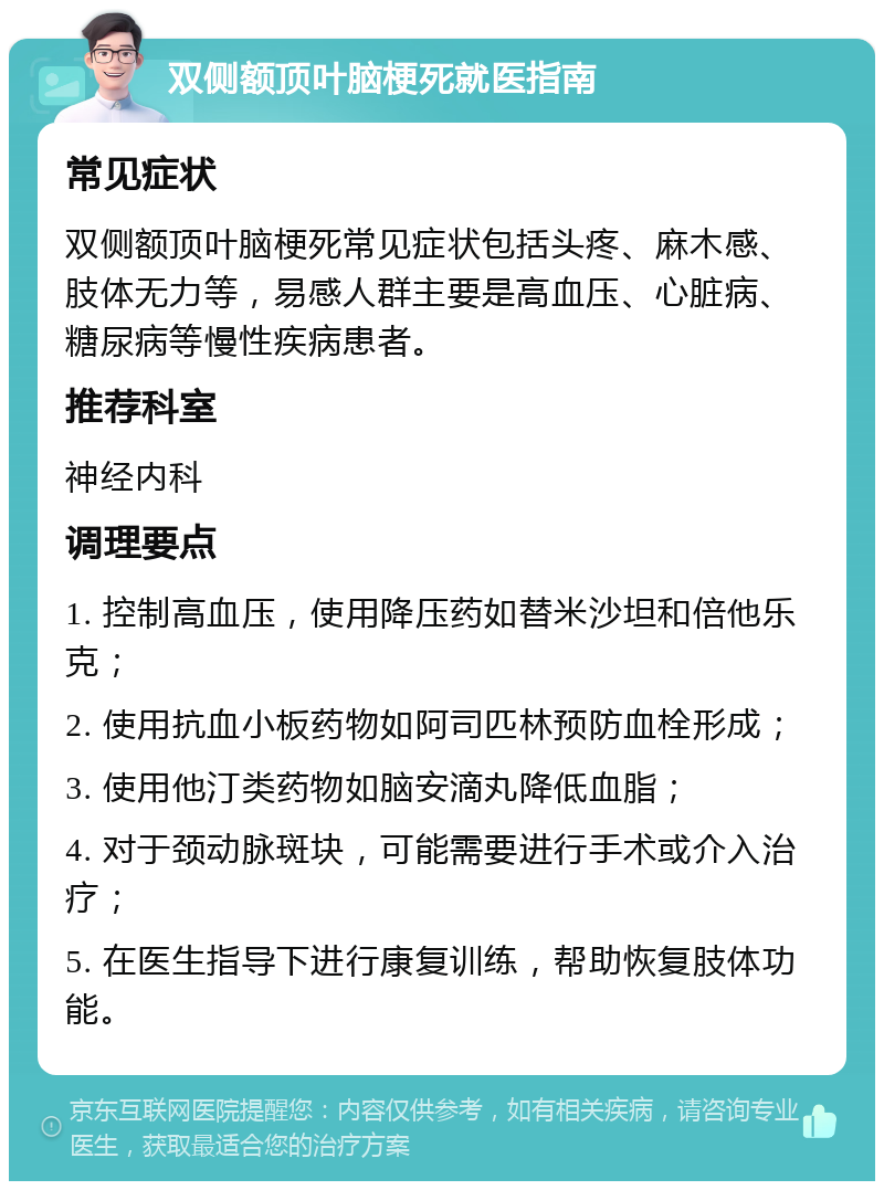 双侧额顶叶脑梗死就医指南 常见症状 双侧额顶叶脑梗死常见症状包括头疼、麻木感、肢体无力等，易感人群主要是高血压、心脏病、糖尿病等慢性疾病患者。 推荐科室 神经内科 调理要点 1. 控制高血压，使用降压药如替米沙坦和倍他乐克； 2. 使用抗血小板药物如阿司匹林预防血栓形成； 3. 使用他汀类药物如脑安滴丸降低血脂； 4. 对于颈动脉斑块，可能需要进行手术或介入治疗； 5. 在医生指导下进行康复训练，帮助恢复肢体功能。