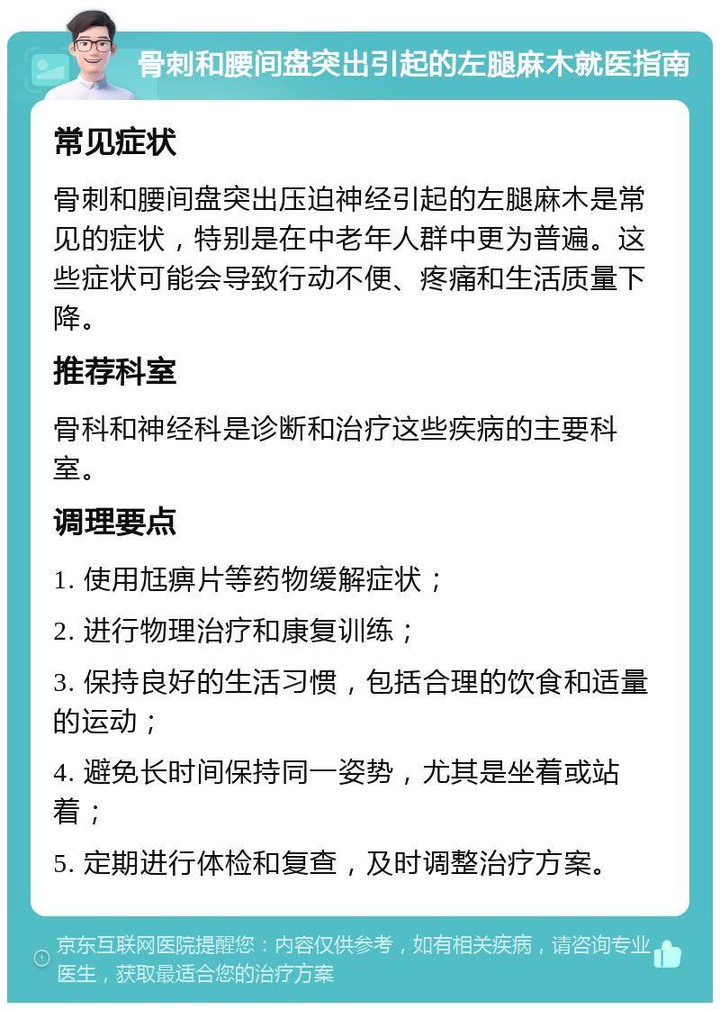 骨刺和腰间盘突出引起的左腿麻木就医指南 常见症状 骨刺和腰间盘突出压迫神经引起的左腿麻木是常见的症状，特别是在中老年人群中更为普遍。这些症状可能会导致行动不便、疼痛和生活质量下降。 推荐科室 骨科和神经科是诊断和治疗这些疾病的主要科室。 调理要点 1. 使用尪痹片等药物缓解症状； 2. 进行物理治疗和康复训练； 3. 保持良好的生活习惯，包括合理的饮食和适量的运动； 4. 避免长时间保持同一姿势，尤其是坐着或站着； 5. 定期进行体检和复查，及时调整治疗方案。