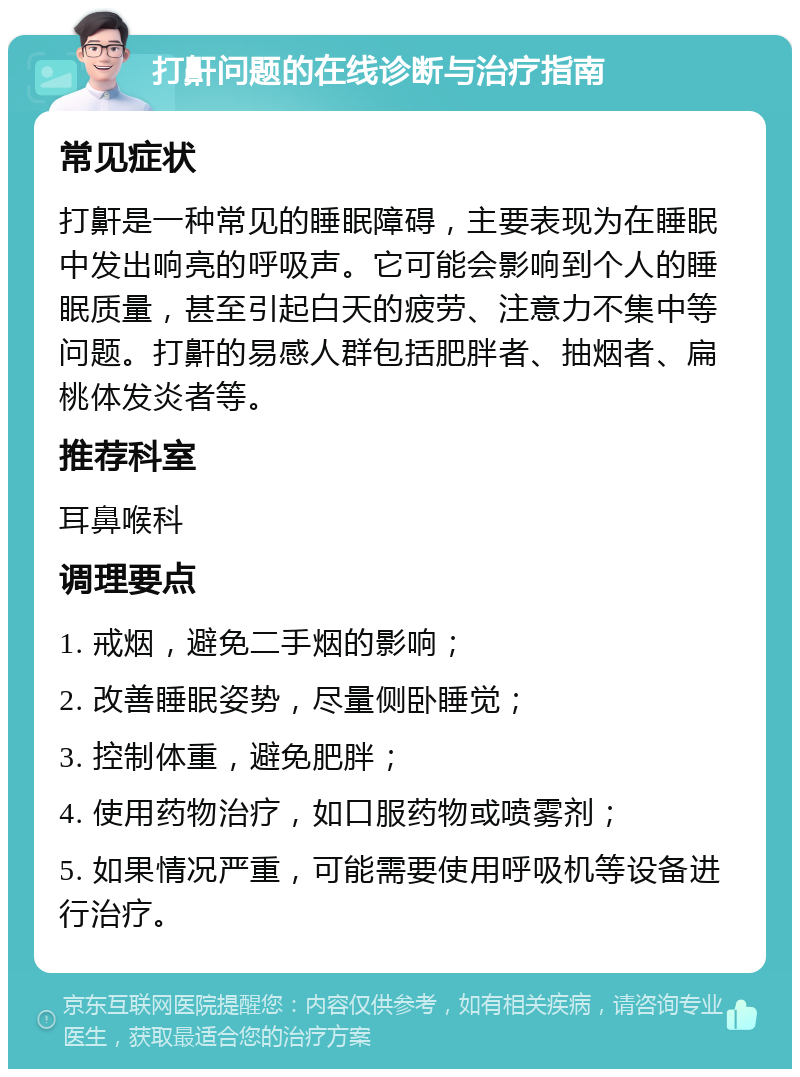 打鼾问题的在线诊断与治疗指南 常见症状 打鼾是一种常见的睡眠障碍，主要表现为在睡眠中发出响亮的呼吸声。它可能会影响到个人的睡眠质量，甚至引起白天的疲劳、注意力不集中等问题。打鼾的易感人群包括肥胖者、抽烟者、扁桃体发炎者等。 推荐科室 耳鼻喉科 调理要点 1. 戒烟，避免二手烟的影响； 2. 改善睡眠姿势，尽量侧卧睡觉； 3. 控制体重，避免肥胖； 4. 使用药物治疗，如口服药物或喷雾剂； 5. 如果情况严重，可能需要使用呼吸机等设备进行治疗。