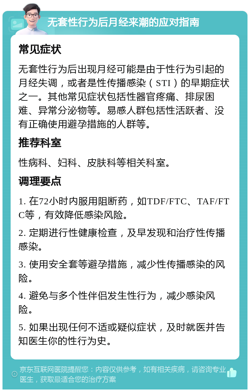 无套性行为后月经来潮的应对指南 常见症状 无套性行为后出现月经可能是由于性行为引起的月经失调，或者是性传播感染（STI）的早期症状之一。其他常见症状包括性器官疼痛、排尿困难、异常分泌物等。易感人群包括性活跃者、没有正确使用避孕措施的人群等。 推荐科室 性病科、妇科、皮肤科等相关科室。 调理要点 1. 在72小时内服用阻断药，如TDF/FTC、TAF/FTC等，有效降低感染风险。 2. 定期进行性健康检查，及早发现和治疗性传播感染。 3. 使用安全套等避孕措施，减少性传播感染的风险。 4. 避免与多个性伴侣发生性行为，减少感染风险。 5. 如果出现任何不适或疑似症状，及时就医并告知医生你的性行为史。