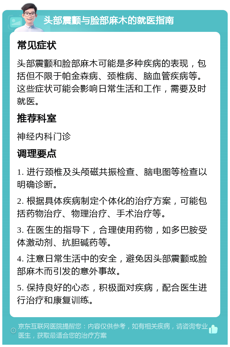 头部震颤与脸部麻木的就医指南 常见症状 头部震颤和脸部麻木可能是多种疾病的表现，包括但不限于帕金森病、颈椎病、脑血管疾病等。这些症状可能会影响日常生活和工作，需要及时就医。 推荐科室 神经内科门诊 调理要点 1. 进行颈椎及头颅磁共振检查、脑电图等检查以明确诊断。 2. 根据具体疾病制定个体化的治疗方案，可能包括药物治疗、物理治疗、手术治疗等。 3. 在医生的指导下，合理使用药物，如多巴胺受体激动剂、抗胆碱药等。 4. 注意日常生活中的安全，避免因头部震颤或脸部麻木而引发的意外事故。 5. 保持良好的心态，积极面对疾病，配合医生进行治疗和康复训练。