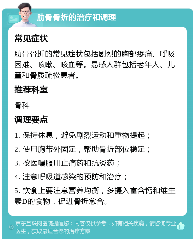 肋骨骨折的治疗和调理 常见症状 肋骨骨折的常见症状包括剧烈的胸部疼痛、呼吸困难、咳嗽、咳血等。易感人群包括老年人、儿童和骨质疏松患者。 推荐科室 骨科 调理要点 1. 保持休息，避免剧烈运动和重物提起； 2. 使用胸带外固定，帮助骨折部位稳定； 3. 按医嘱服用止痛药和抗炎药； 4. 注意呼吸道感染的预防和治疗； 5. 饮食上要注意营养均衡，多摄入富含钙和维生素D的食物，促进骨折愈合。