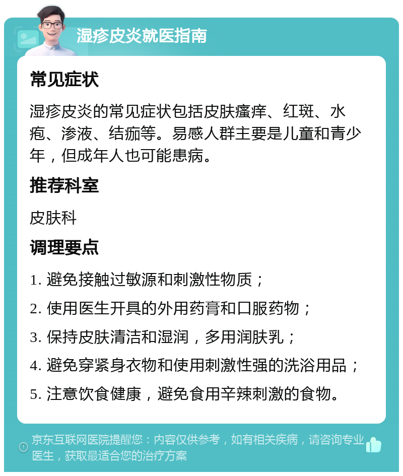 湿疹皮炎就医指南 常见症状 湿疹皮炎的常见症状包括皮肤瘙痒、红斑、水疱、渗液、结痂等。易感人群主要是儿童和青少年，但成年人也可能患病。 推荐科室 皮肤科 调理要点 1. 避免接触过敏源和刺激性物质； 2. 使用医生开具的外用药膏和口服药物； 3. 保持皮肤清洁和湿润，多用润肤乳； 4. 避免穿紧身衣物和使用刺激性强的洗浴用品； 5. 注意饮食健康，避免食用辛辣刺激的食物。