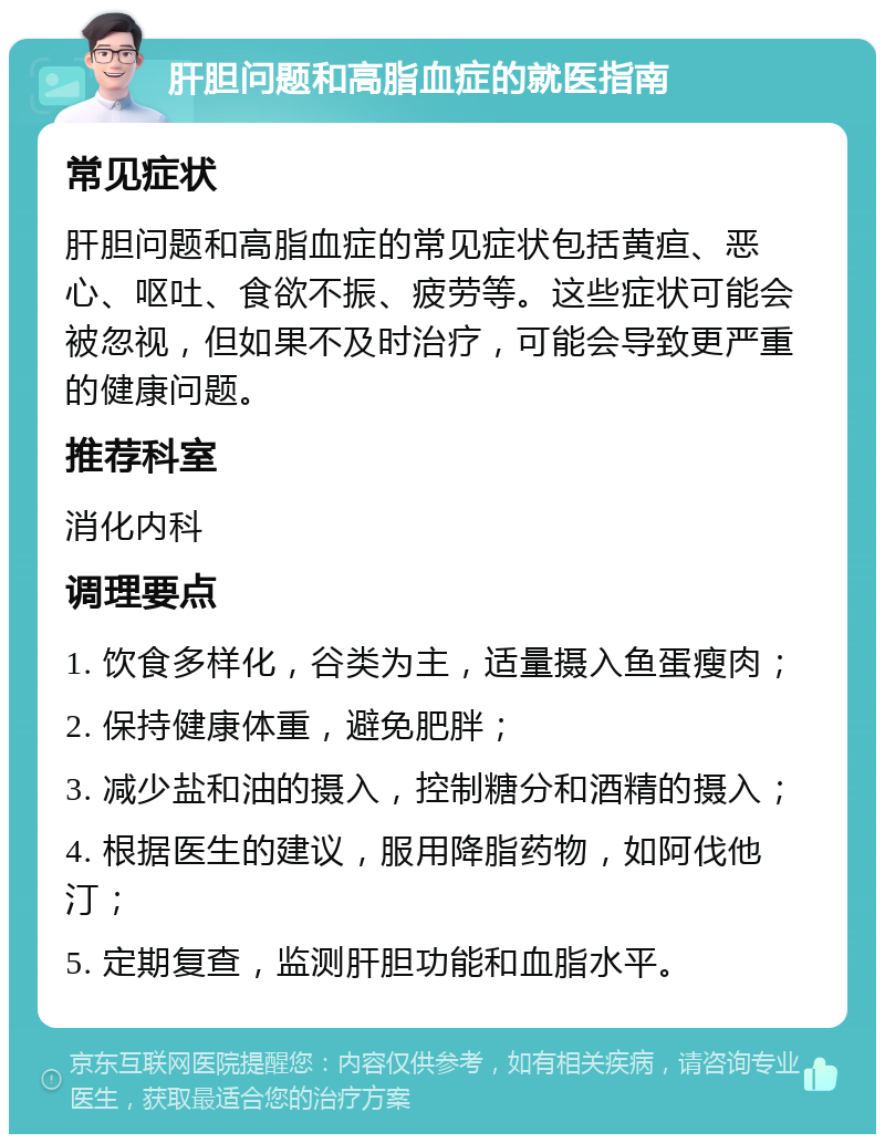 肝胆问题和高脂血症的就医指南 常见症状 肝胆问题和高脂血症的常见症状包括黄疸、恶心、呕吐、食欲不振、疲劳等。这些症状可能会被忽视，但如果不及时治疗，可能会导致更严重的健康问题。 推荐科室 消化内科 调理要点 1. 饮食多样化，谷类为主，适量摄入鱼蛋瘦肉； 2. 保持健康体重，避免肥胖； 3. 减少盐和油的摄入，控制糖分和酒精的摄入； 4. 根据医生的建议，服用降脂药物，如阿伐他汀； 5. 定期复查，监测肝胆功能和血脂水平。