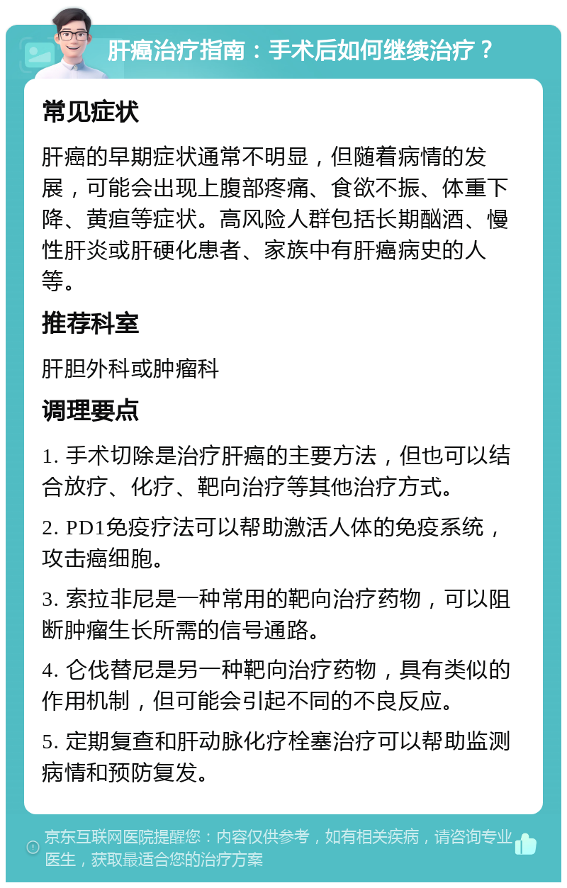 肝癌治疗指南：手术后如何继续治疗？ 常见症状 肝癌的早期症状通常不明显，但随着病情的发展，可能会出现上腹部疼痛、食欲不振、体重下降、黄疸等症状。高风险人群包括长期酗酒、慢性肝炎或肝硬化患者、家族中有肝癌病史的人等。 推荐科室 肝胆外科或肿瘤科 调理要点 1. 手术切除是治疗肝癌的主要方法，但也可以结合放疗、化疗、靶向治疗等其他治疗方式。 2. PD1免疫疗法可以帮助激活人体的免疫系统，攻击癌细胞。 3. 索拉非尼是一种常用的靶向治疗药物，可以阻断肿瘤生长所需的信号通路。 4. 仑伐替尼是另一种靶向治疗药物，具有类似的作用机制，但可能会引起不同的不良反应。 5. 定期复查和肝动脉化疗栓塞治疗可以帮助监测病情和预防复发。