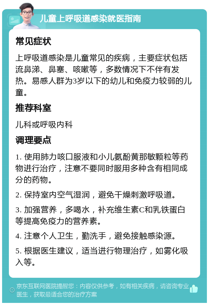 儿童上呼吸道感染就医指南 常见症状 上呼吸道感染是儿童常见的疾病，主要症状包括流鼻涕、鼻塞、咳嗽等，多数情况下不伴有发热。易感人群为3岁以下的幼儿和免疫力较弱的儿童。 推荐科室 儿科或呼吸内科 调理要点 1. 使用肺力咳口服液和小儿氨酚黄那敏颗粒等药物进行治疗，注意不要同时服用多种含有相同成分的药物。 2. 保持室内空气湿润，避免干燥刺激呼吸道。 3. 加强营养，多喝水，补充维生素C和乳铁蛋白等提高免疫力的营养素。 4. 注意个人卫生，勤洗手，避免接触感染源。 5. 根据医生建议，适当进行物理治疗，如雾化吸入等。