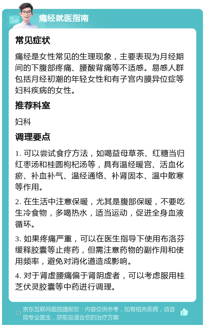 痛经就医指南 常见症状 痛经是女性常见的生理现象，主要表现为月经期间的下腹部疼痛、腰酸背痛等不适感。易感人群包括月经初潮的年轻女性和有子宫内膜异位症等妇科疾病的女性。 推荐科室 妇科 调理要点 1. 可以尝试食疗方法，如喝益母草茶、红糖当归红枣汤和桂圆枸杞汤等，具有温经暖宫、活血化瘀、补血补气、温经通络、补肾固本、温中散寒等作用。 2. 在生活中注意保暖，尤其是腹部保暖，不要吃生冷食物，多喝热水，适当运动，促进全身血液循环。 3. 如果疼痛严重，可以在医生指导下使用布洛芬缓释胶囊等止疼药，但需注意药物的副作用和使用频率，避免对消化道造成影响。 4. 对于肾虚腰痛偏于肾阴虚者，可以考虑服用桂芝伏灵胶囊等中药进行调理。