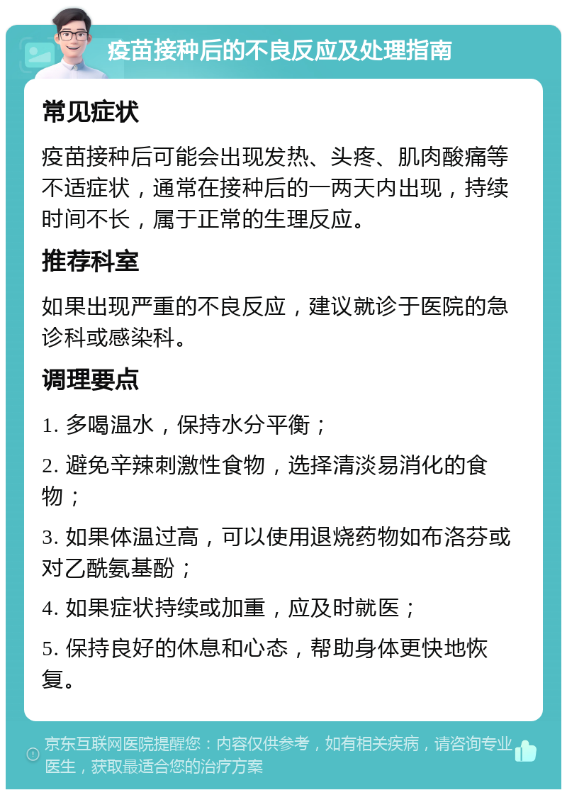 疫苗接种后的不良反应及处理指南 常见症状 疫苗接种后可能会出现发热、头疼、肌肉酸痛等不适症状，通常在接种后的一两天内出现，持续时间不长，属于正常的生理反应。 推荐科室 如果出现严重的不良反应，建议就诊于医院的急诊科或感染科。 调理要点 1. 多喝温水，保持水分平衡； 2. 避免辛辣刺激性食物，选择清淡易消化的食物； 3. 如果体温过高，可以使用退烧药物如布洛芬或对乙酰氨基酚； 4. 如果症状持续或加重，应及时就医； 5. 保持良好的休息和心态，帮助身体更快地恢复。