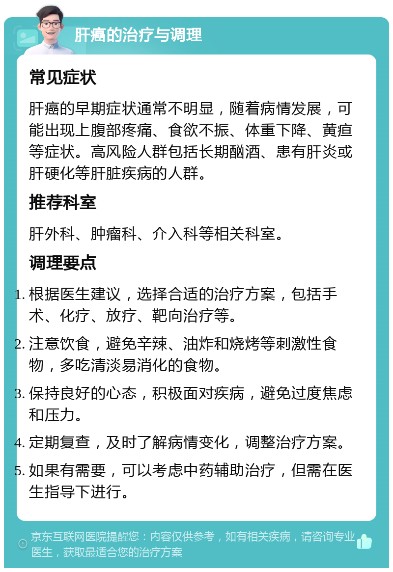 肝癌的治疗与调理 常见症状 肝癌的早期症状通常不明显，随着病情发展，可能出现上腹部疼痛、食欲不振、体重下降、黄疸等症状。高风险人群包括长期酗酒、患有肝炎或肝硬化等肝脏疾病的人群。 推荐科室 肝外科、肿瘤科、介入科等相关科室。 调理要点 根据医生建议，选择合适的治疗方案，包括手术、化疗、放疗、靶向治疗等。 注意饮食，避免辛辣、油炸和烧烤等刺激性食物，多吃清淡易消化的食物。 保持良好的心态，积极面对疾病，避免过度焦虑和压力。 定期复查，及时了解病情变化，调整治疗方案。 如果有需要，可以考虑中药辅助治疗，但需在医生指导下进行。