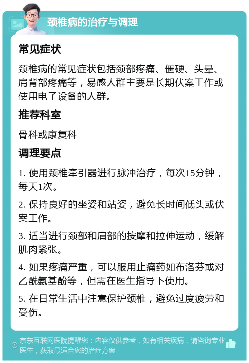 颈椎病的治疗与调理 常见症状 颈椎病的常见症状包括颈部疼痛、僵硬、头晕、肩背部疼痛等，易感人群主要是长期伏案工作或使用电子设备的人群。 推荐科室 骨科或康复科 调理要点 1. 使用颈椎牵引器进行脉冲治疗，每次15分钟，每天1次。 2. 保持良好的坐姿和站姿，避免长时间低头或伏案工作。 3. 适当进行颈部和肩部的按摩和拉伸运动，缓解肌肉紧张。 4. 如果疼痛严重，可以服用止痛药如布洛芬或对乙酰氨基酚等，但需在医生指导下使用。 5. 在日常生活中注意保护颈椎，避免过度疲劳和受伤。