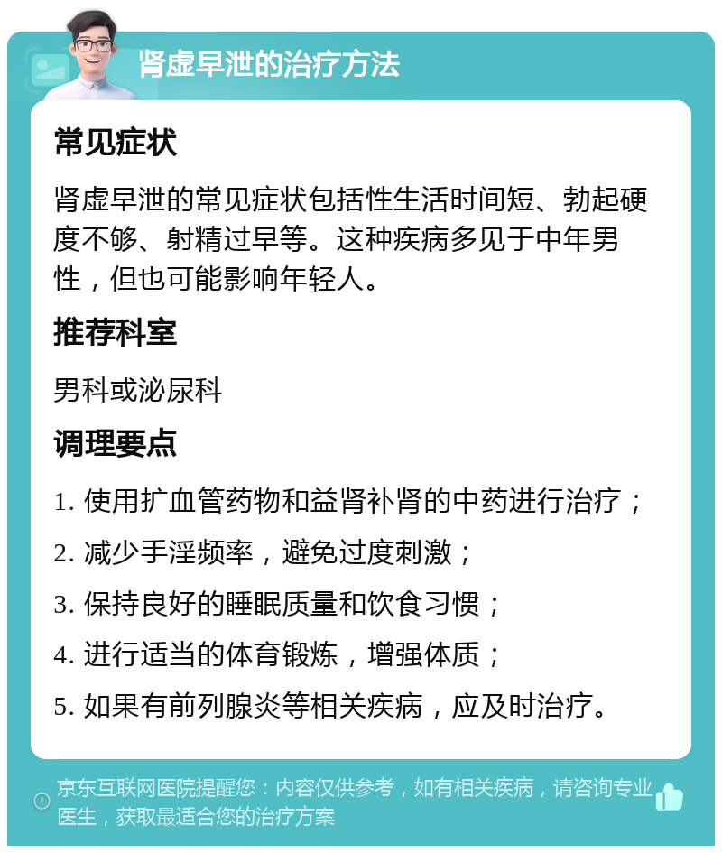 肾虚早泄的治疗方法 常见症状 肾虚早泄的常见症状包括性生活时间短、勃起硬度不够、射精过早等。这种疾病多见于中年男性，但也可能影响年轻人。 推荐科室 男科或泌尿科 调理要点 1. 使用扩血管药物和益肾补肾的中药进行治疗； 2. 减少手淫频率，避免过度刺激； 3. 保持良好的睡眠质量和饮食习惯； 4. 进行适当的体育锻炼，增强体质； 5. 如果有前列腺炎等相关疾病，应及时治疗。