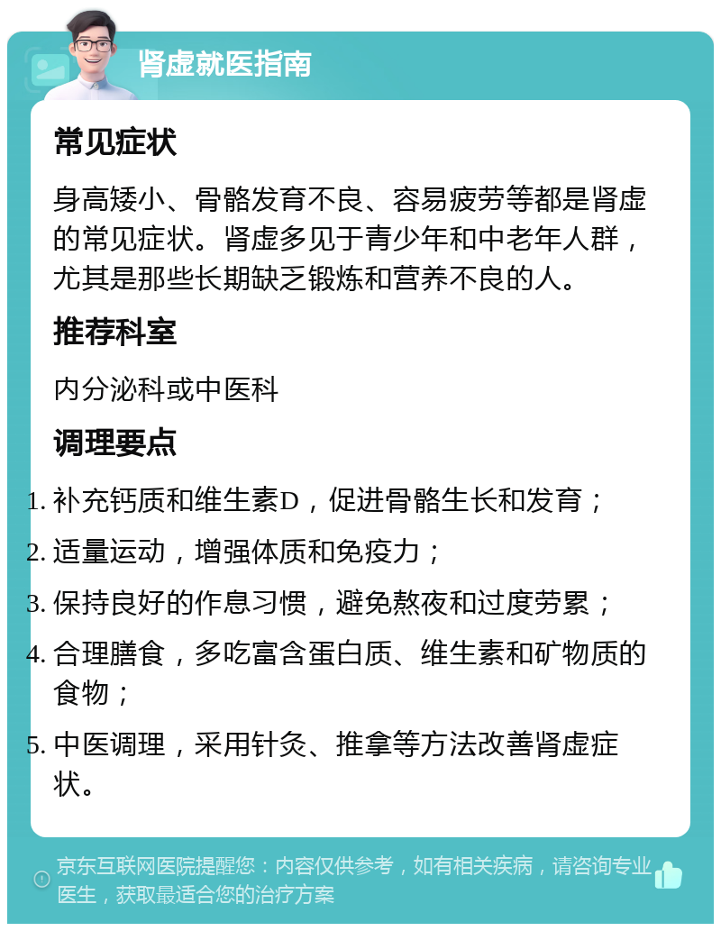 肾虚就医指南 常见症状 身高矮小、骨骼发育不良、容易疲劳等都是肾虚的常见症状。肾虚多见于青少年和中老年人群，尤其是那些长期缺乏锻炼和营养不良的人。 推荐科室 内分泌科或中医科 调理要点 补充钙质和维生素D，促进骨骼生长和发育； 适量运动，增强体质和免疫力； 保持良好的作息习惯，避免熬夜和过度劳累； 合理膳食，多吃富含蛋白质、维生素和矿物质的食物； 中医调理，采用针灸、推拿等方法改善肾虚症状。