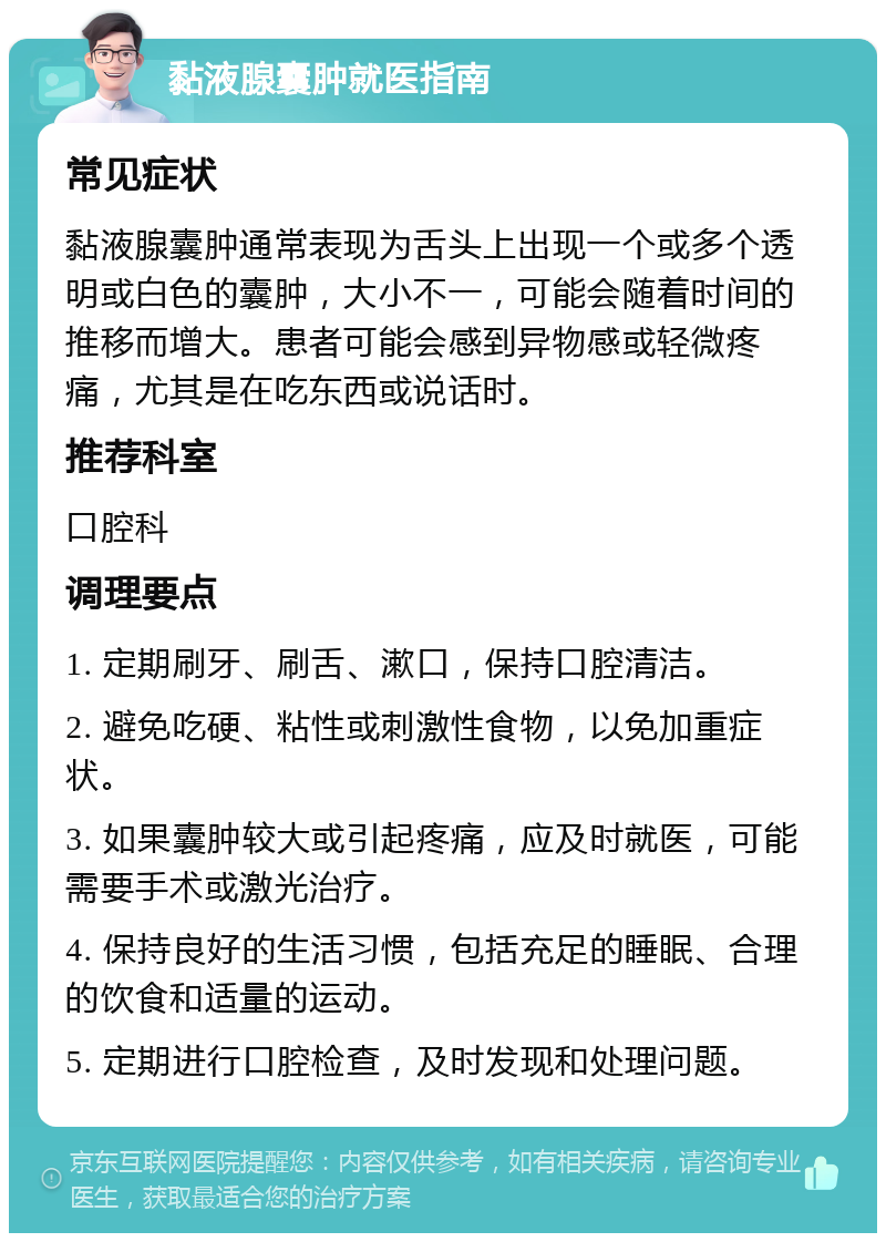 黏液腺囊肿就医指南 常见症状 黏液腺囊肿通常表现为舌头上出现一个或多个透明或白色的囊肿，大小不一，可能会随着时间的推移而增大。患者可能会感到异物感或轻微疼痛，尤其是在吃东西或说话时。 推荐科室 口腔科 调理要点 1. 定期刷牙、刷舌、漱口，保持口腔清洁。 2. 避免吃硬、粘性或刺激性食物，以免加重症状。 3. 如果囊肿较大或引起疼痛，应及时就医，可能需要手术或激光治疗。 4. 保持良好的生活习惯，包括充足的睡眠、合理的饮食和适量的运动。 5. 定期进行口腔检查，及时发现和处理问题。