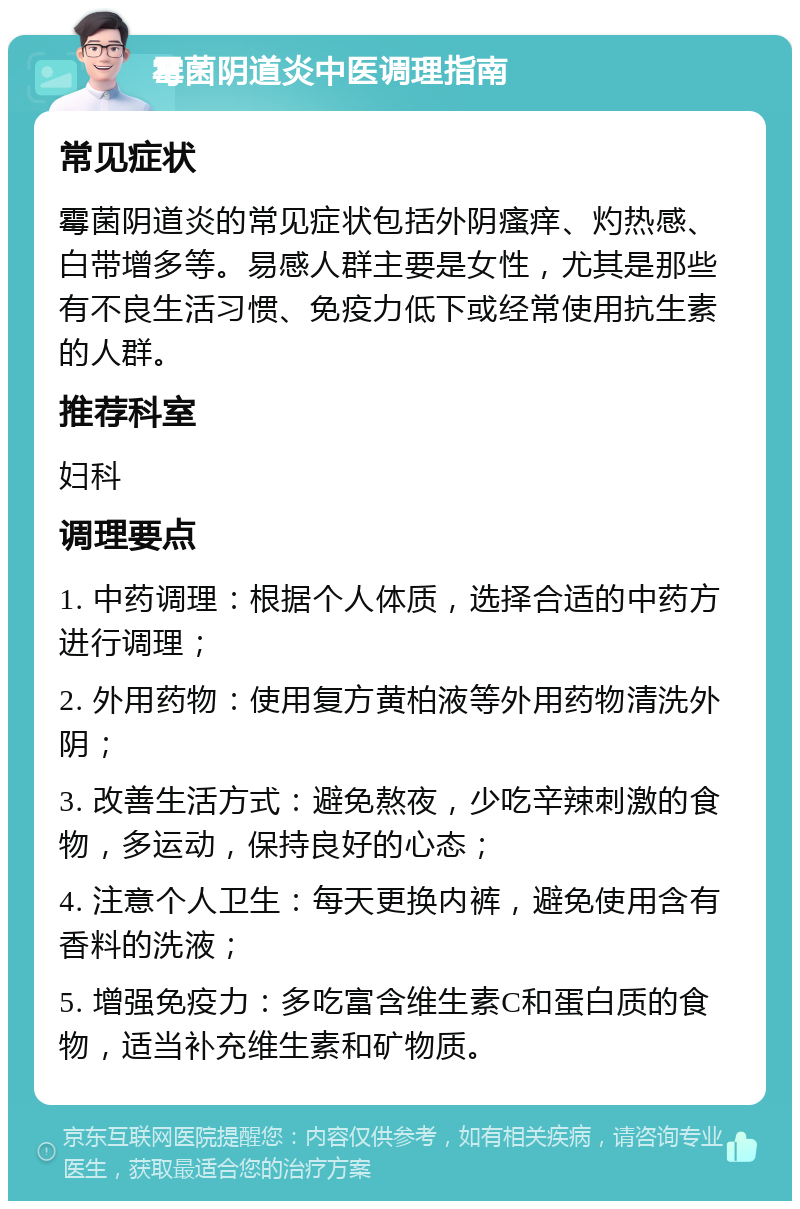 霉菌阴道炎中医调理指南 常见症状 霉菌阴道炎的常见症状包括外阴瘙痒、灼热感、白带增多等。易感人群主要是女性，尤其是那些有不良生活习惯、免疫力低下或经常使用抗生素的人群。 推荐科室 妇科 调理要点 1. 中药调理：根据个人体质，选择合适的中药方进行调理； 2. 外用药物：使用复方黄柏液等外用药物清洗外阴； 3. 改善生活方式：避免熬夜，少吃辛辣刺激的食物，多运动，保持良好的心态； 4. 注意个人卫生：每天更换内裤，避免使用含有香料的洗液； 5. 增强免疫力：多吃富含维生素C和蛋白质的食物，适当补充维生素和矿物质。