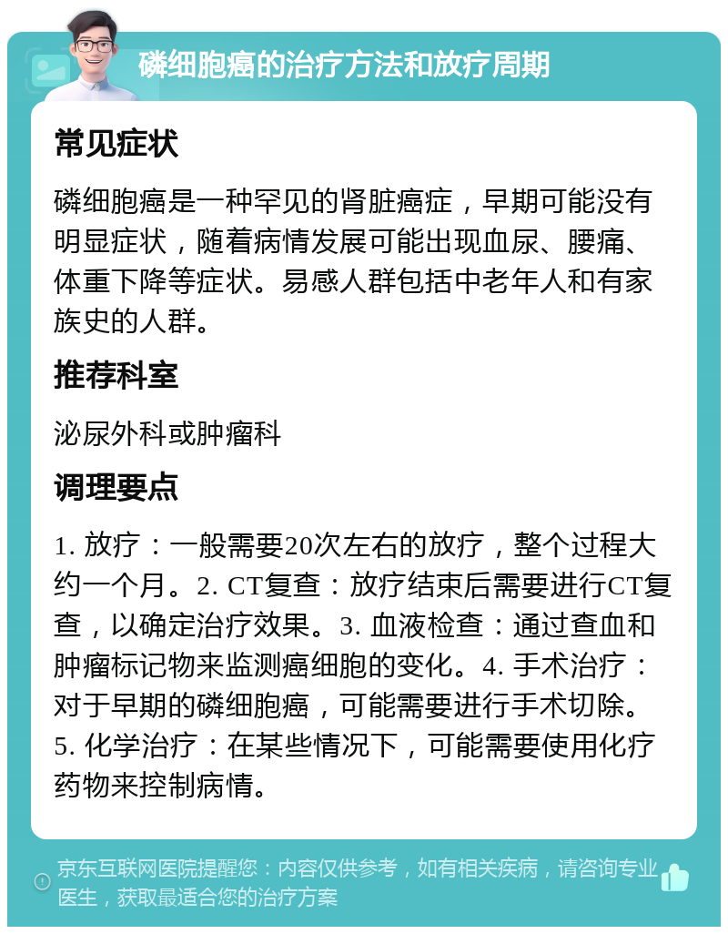 磷细胞癌的治疗方法和放疗周期 常见症状 磷细胞癌是一种罕见的肾脏癌症，早期可能没有明显症状，随着病情发展可能出现血尿、腰痛、体重下降等症状。易感人群包括中老年人和有家族史的人群。 推荐科室 泌尿外科或肿瘤科 调理要点 1. 放疗：一般需要20次左右的放疗，整个过程大约一个月。2. CT复查：放疗结束后需要进行CT复查，以确定治疗效果。3. 血液检查：通过查血和肿瘤标记物来监测癌细胞的变化。4. 手术治疗：对于早期的磷细胞癌，可能需要进行手术切除。5. 化学治疗：在某些情况下，可能需要使用化疗药物来控制病情。